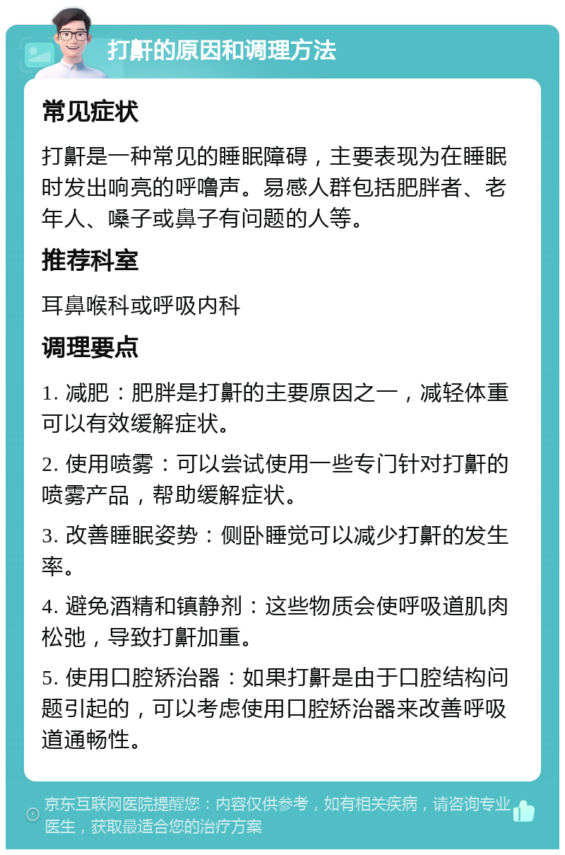 打鼾的原因和调理方法 常见症状 打鼾是一种常见的睡眠障碍，主要表现为在睡眠时发出响亮的呼噜声。易感人群包括肥胖者、老年人、嗓子或鼻子有问题的人等。 推荐科室 耳鼻喉科或呼吸内科 调理要点 1. 减肥：肥胖是打鼾的主要原因之一，减轻体重可以有效缓解症状。 2. 使用喷雾：可以尝试使用一些专门针对打鼾的喷雾产品，帮助缓解症状。 3. 改善睡眠姿势：侧卧睡觉可以减少打鼾的发生率。 4. 避免酒精和镇静剂：这些物质会使呼吸道肌肉松弛，导致打鼾加重。 5. 使用口腔矫治器：如果打鼾是由于口腔结构问题引起的，可以考虑使用口腔矫治器来改善呼吸道通畅性。