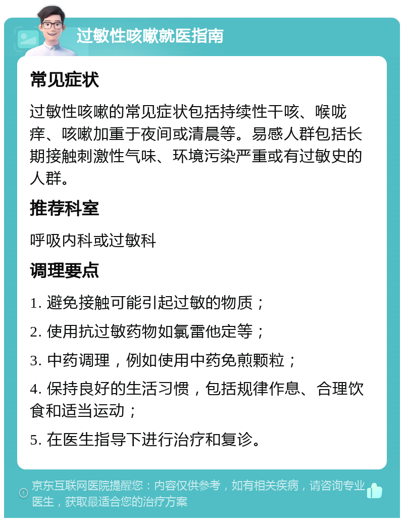 过敏性咳嗽就医指南 常见症状 过敏性咳嗽的常见症状包括持续性干咳、喉咙痒、咳嗽加重于夜间或清晨等。易感人群包括长期接触刺激性气味、环境污染严重或有过敏史的人群。 推荐科室 呼吸内科或过敏科 调理要点 1. 避免接触可能引起过敏的物质； 2. 使用抗过敏药物如氯雷他定等； 3. 中药调理，例如使用中药免煎颗粒； 4. 保持良好的生活习惯，包括规律作息、合理饮食和适当运动； 5. 在医生指导下进行治疗和复诊。