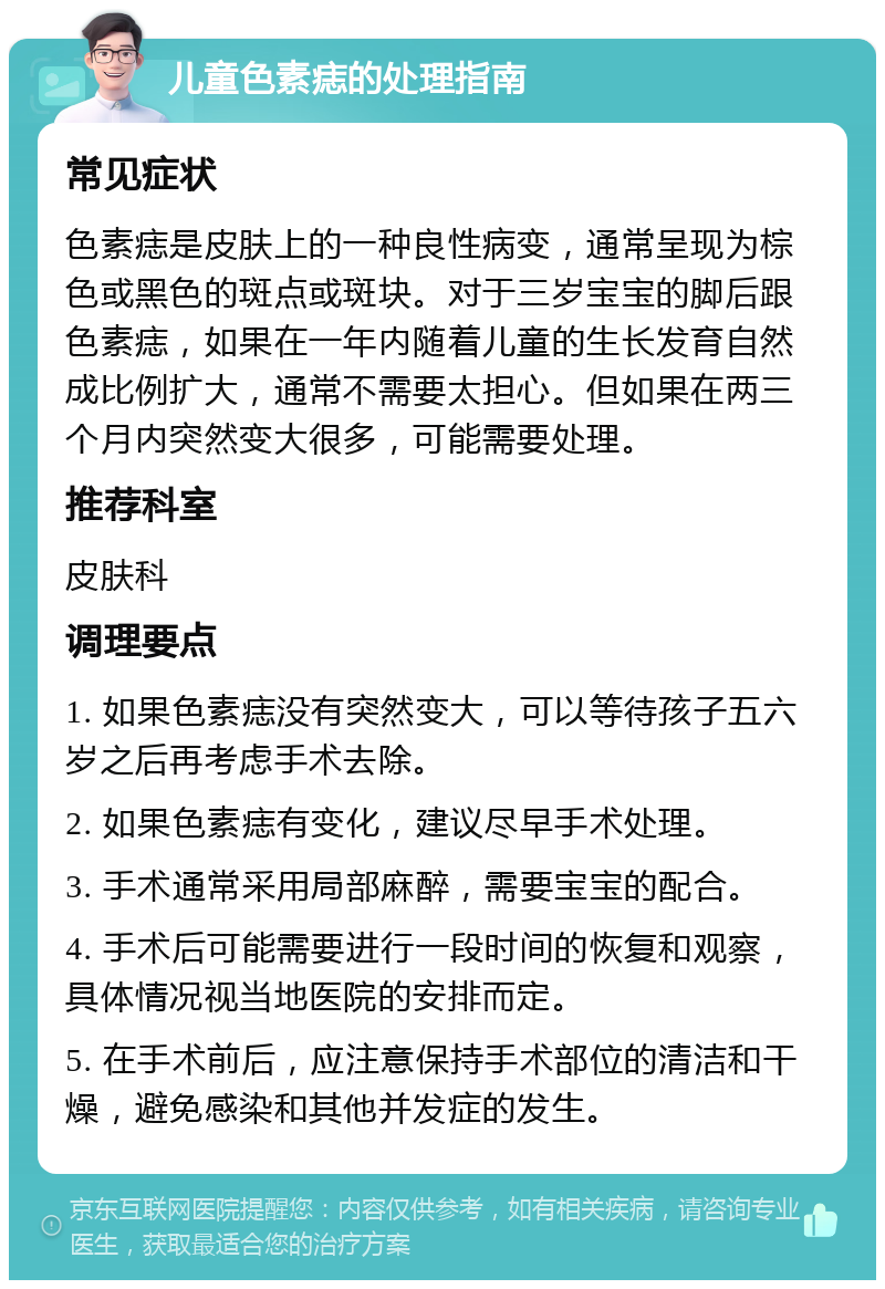 儿童色素痣的处理指南 常见症状 色素痣是皮肤上的一种良性病变，通常呈现为棕色或黑色的斑点或斑块。对于三岁宝宝的脚后跟色素痣，如果在一年内随着儿童的生长发育自然成比例扩大，通常不需要太担心。但如果在两三个月内突然变大很多，可能需要处理。 推荐科室 皮肤科 调理要点 1. 如果色素痣没有突然变大，可以等待孩子五六岁之后再考虑手术去除。 2. 如果色素痣有变化，建议尽早手术处理。 3. 手术通常采用局部麻醉，需要宝宝的配合。 4. 手术后可能需要进行一段时间的恢复和观察，具体情况视当地医院的安排而定。 5. 在手术前后，应注意保持手术部位的清洁和干燥，避免感染和其他并发症的发生。