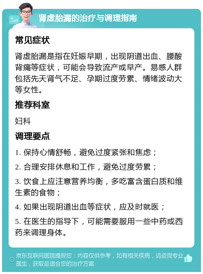 肾虚胎漏的治疗与调理指南 常见症状 肾虚胎漏是指在妊娠早期，出现阴道出血、腰酸背痛等症状，可能会导致流产或早产。易感人群包括先天肾气不足、孕期过度劳累、情绪波动大等女性。 推荐科室 妇科 调理要点 1. 保持心情舒畅，避免过度紧张和焦虑； 2. 合理安排休息和工作，避免过度劳累； 3. 饮食上应注意营养均衡，多吃富含蛋白质和维生素的食物； 4. 如果出现阴道出血等症状，应及时就医； 5. 在医生的指导下，可能需要服用一些中药或西药来调理身体。