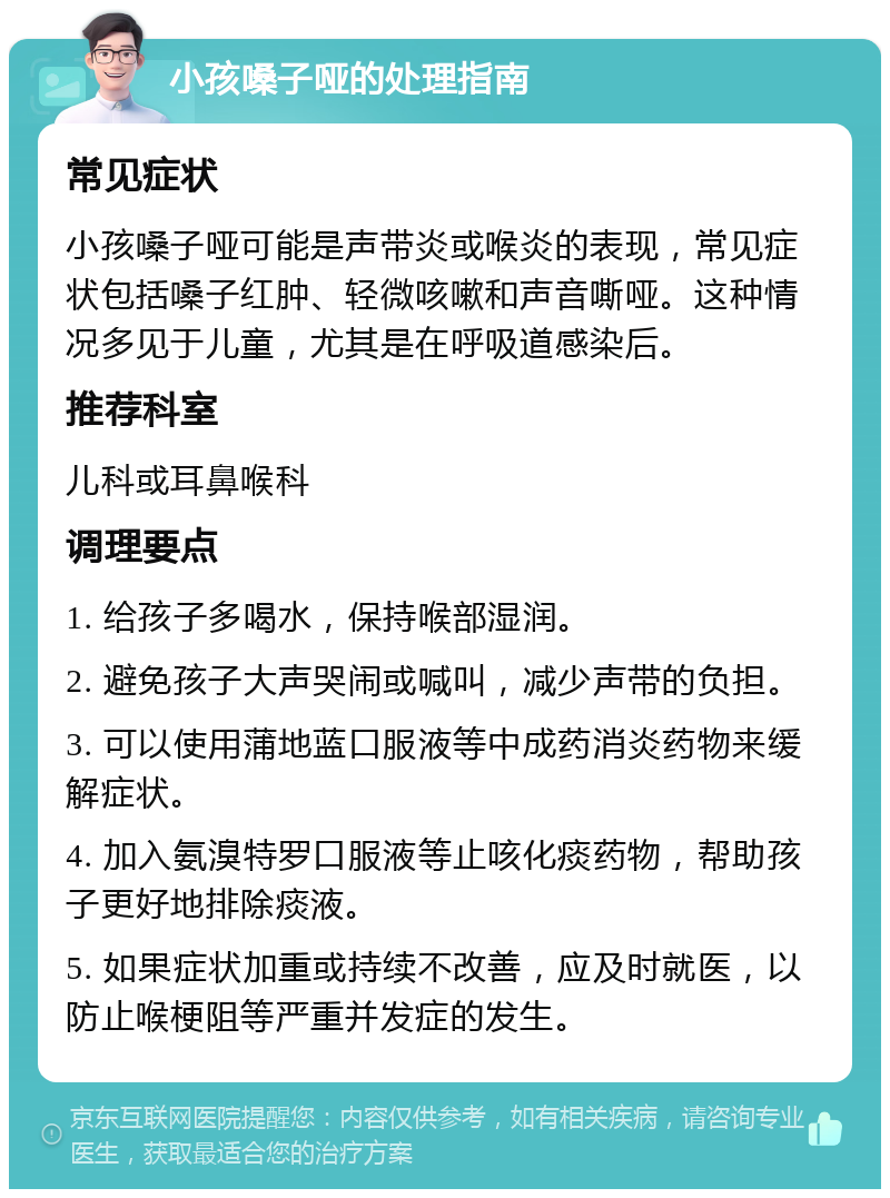 小孩嗓子哑的处理指南 常见症状 小孩嗓子哑可能是声带炎或喉炎的表现，常见症状包括嗓子红肿、轻微咳嗽和声音嘶哑。这种情况多见于儿童，尤其是在呼吸道感染后。 推荐科室 儿科或耳鼻喉科 调理要点 1. 给孩子多喝水，保持喉部湿润。 2. 避免孩子大声哭闹或喊叫，减少声带的负担。 3. 可以使用蒲地蓝口服液等中成药消炎药物来缓解症状。 4. 加入氨溴特罗口服液等止咳化痰药物，帮助孩子更好地排除痰液。 5. 如果症状加重或持续不改善，应及时就医，以防止喉梗阻等严重并发症的发生。