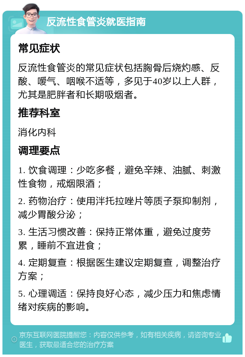 反流性食管炎就医指南 常见症状 反流性食管炎的常见症状包括胸骨后烧灼感、反酸、嗳气、咽喉不适等，多见于40岁以上人群，尤其是肥胖者和长期吸烟者。 推荐科室 消化内科 调理要点 1. 饮食调理：少吃多餐，避免辛辣、油腻、刺激性食物，戒烟限酒； 2. 药物治疗：使用泮托拉唑片等质子泵抑制剂，减少胃酸分泌； 3. 生活习惯改善：保持正常体重，避免过度劳累，睡前不宜进食； 4. 定期复查：根据医生建议定期复查，调整治疗方案； 5. 心理调适：保持良好心态，减少压力和焦虑情绪对疾病的影响。