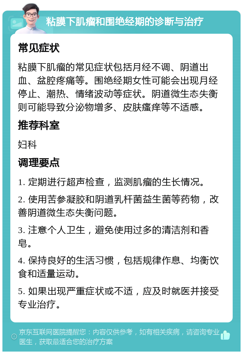 粘膜下肌瘤和围绝经期的诊断与治疗 常见症状 粘膜下肌瘤的常见症状包括月经不调、阴道出血、盆腔疼痛等。围绝经期女性可能会出现月经停止、潮热、情绪波动等症状。阴道微生态失衡则可能导致分泌物增多、皮肤瘙痒等不适感。 推荐科室 妇科 调理要点 1. 定期进行超声检查，监测肌瘤的生长情况。 2. 使用苦参凝胶和阴道乳杆菌益生菌等药物，改善阴道微生态失衡问题。 3. 注意个人卫生，避免使用过多的清洁剂和香皂。 4. 保持良好的生活习惯，包括规律作息、均衡饮食和适量运动。 5. 如果出现严重症状或不适，应及时就医并接受专业治疗。