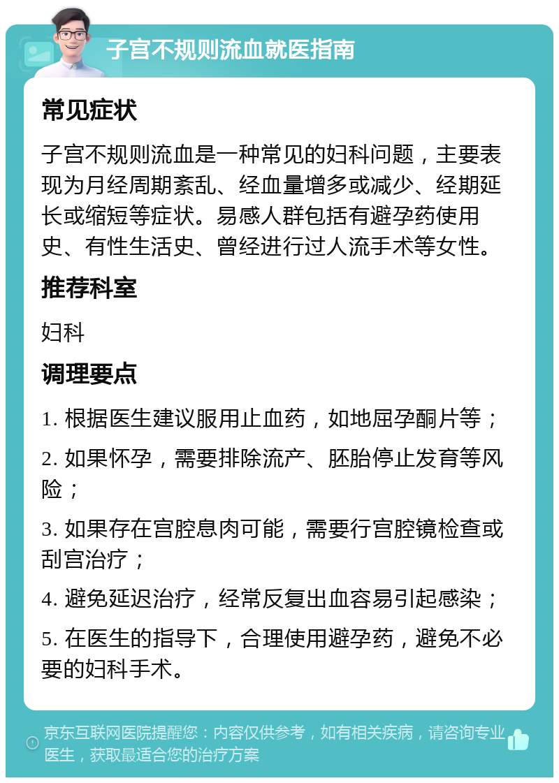 子宫不规则流血就医指南 常见症状 子宫不规则流血是一种常见的妇科问题，主要表现为月经周期紊乱、经血量增多或减少、经期延长或缩短等症状。易感人群包括有避孕药使用史、有性生活史、曾经进行过人流手术等女性。 推荐科室 妇科 调理要点 1. 根据医生建议服用止血药，如地屈孕酮片等； 2. 如果怀孕，需要排除流产、胚胎停止发育等风险； 3. 如果存在宫腔息肉可能，需要行宫腔镜检查或刮宫治疗； 4. 避免延迟治疗，经常反复出血容易引起感染； 5. 在医生的指导下，合理使用避孕药，避免不必要的妇科手术。