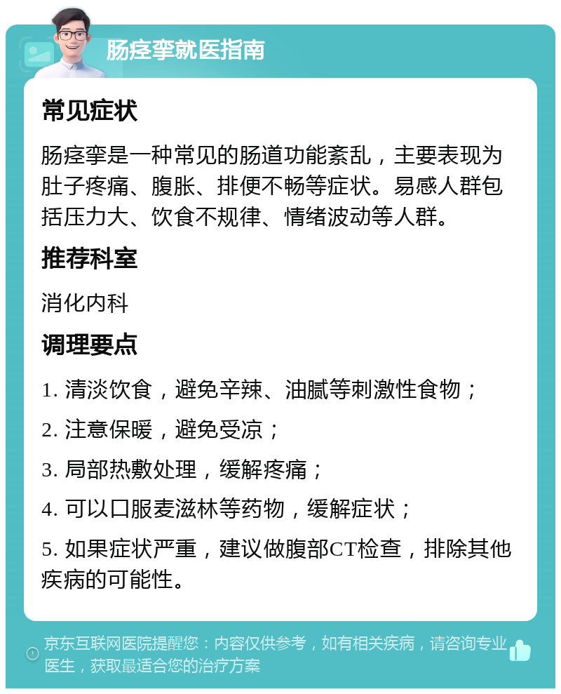 肠痉挛就医指南 常见症状 肠痉挛是一种常见的肠道功能紊乱，主要表现为肚子疼痛、腹胀、排便不畅等症状。易感人群包括压力大、饮食不规律、情绪波动等人群。 推荐科室 消化内科 调理要点 1. 清淡饮食，避免辛辣、油腻等刺激性食物； 2. 注意保暖，避免受凉； 3. 局部热敷处理，缓解疼痛； 4. 可以口服麦滋林等药物，缓解症状； 5. 如果症状严重，建议做腹部CT检查，排除其他疾病的可能性。