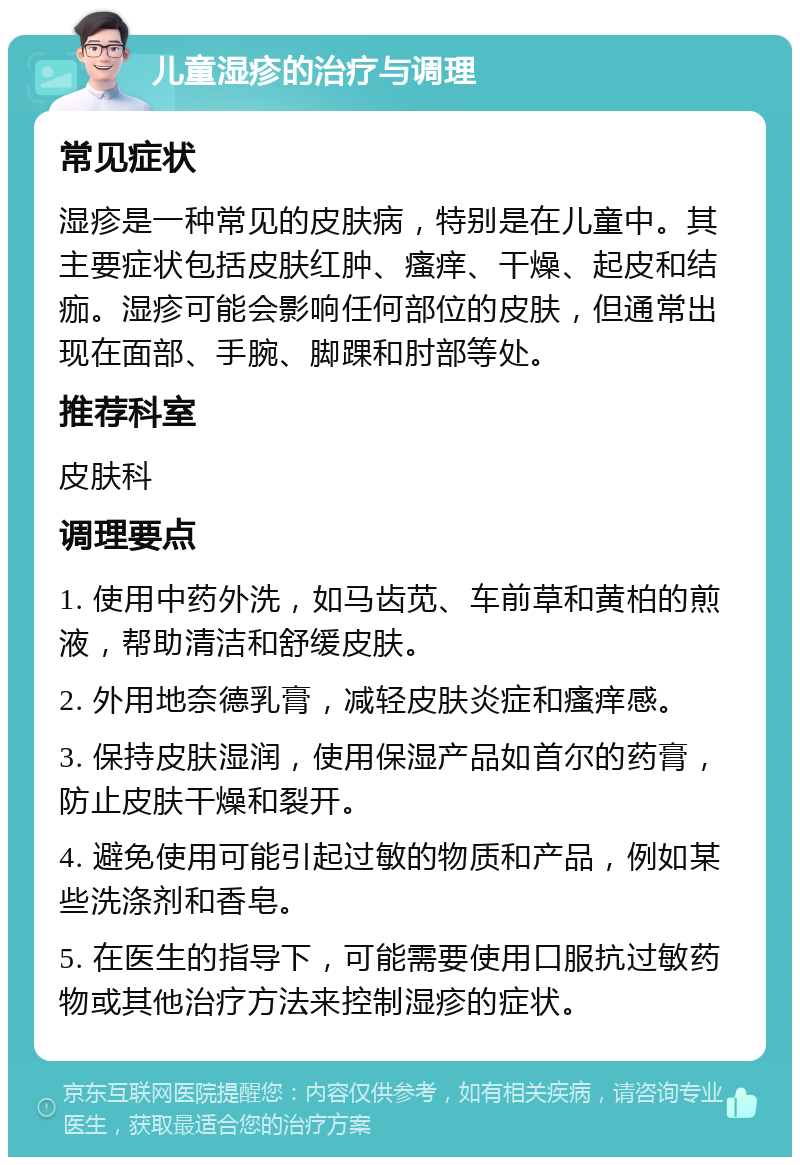 儿童湿疹的治疗与调理 常见症状 湿疹是一种常见的皮肤病，特别是在儿童中。其主要症状包括皮肤红肿、瘙痒、干燥、起皮和结痂。湿疹可能会影响任何部位的皮肤，但通常出现在面部、手腕、脚踝和肘部等处。 推荐科室 皮肤科 调理要点 1. 使用中药外洗，如马齿苋、车前草和黄柏的煎液，帮助清洁和舒缓皮肤。 2. 外用地奈德乳膏，减轻皮肤炎症和瘙痒感。 3. 保持皮肤湿润，使用保湿产品如首尔的药膏，防止皮肤干燥和裂开。 4. 避免使用可能引起过敏的物质和产品，例如某些洗涤剂和香皂。 5. 在医生的指导下，可能需要使用口服抗过敏药物或其他治疗方法来控制湿疹的症状。