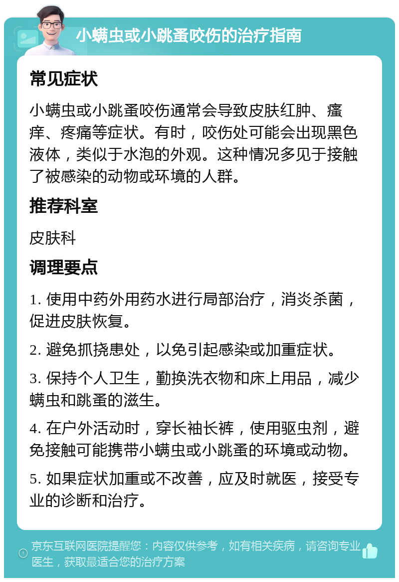 小螨虫或小跳蚤咬伤的治疗指南 常见症状 小螨虫或小跳蚤咬伤通常会导致皮肤红肿、瘙痒、疼痛等症状。有时，咬伤处可能会出现黑色液体，类似于水泡的外观。这种情况多见于接触了被感染的动物或环境的人群。 推荐科室 皮肤科 调理要点 1. 使用中药外用药水进行局部治疗，消炎杀菌，促进皮肤恢复。 2. 避免抓挠患处，以免引起感染或加重症状。 3. 保持个人卫生，勤换洗衣物和床上用品，减少螨虫和跳蚤的滋生。 4. 在户外活动时，穿长袖长裤，使用驱虫剂，避免接触可能携带小螨虫或小跳蚤的环境或动物。 5. 如果症状加重或不改善，应及时就医，接受专业的诊断和治疗。