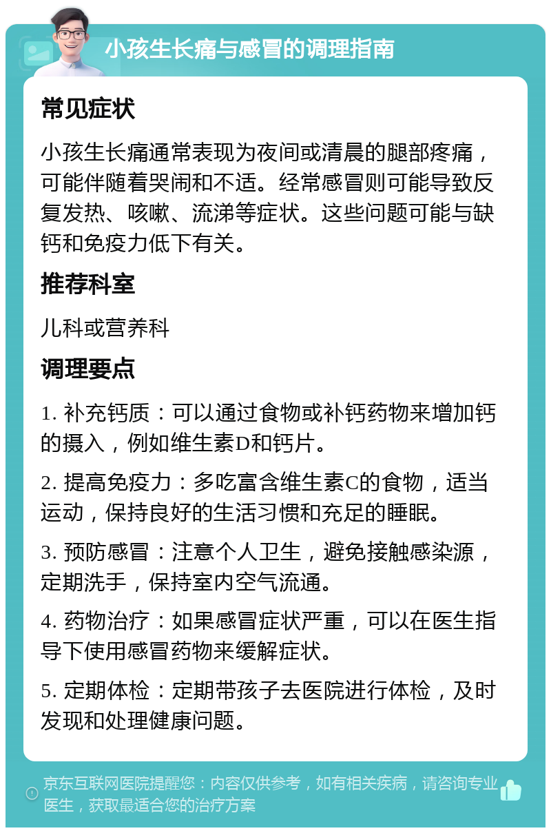 小孩生长痛与感冒的调理指南 常见症状 小孩生长痛通常表现为夜间或清晨的腿部疼痛，可能伴随着哭闹和不适。经常感冒则可能导致反复发热、咳嗽、流涕等症状。这些问题可能与缺钙和免疫力低下有关。 推荐科室 儿科或营养科 调理要点 1. 补充钙质：可以通过食物或补钙药物来增加钙的摄入，例如维生素D和钙片。 2. 提高免疫力：多吃富含维生素C的食物，适当运动，保持良好的生活习惯和充足的睡眠。 3. 预防感冒：注意个人卫生，避免接触感染源，定期洗手，保持室内空气流通。 4. 药物治疗：如果感冒症状严重，可以在医生指导下使用感冒药物来缓解症状。 5. 定期体检：定期带孩子去医院进行体检，及时发现和处理健康问题。