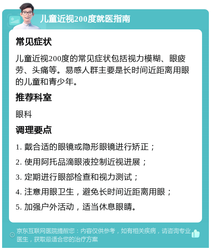 儿童近视200度就医指南 常见症状 儿童近视200度的常见症状包括视力模糊、眼疲劳、头痛等。易感人群主要是长时间近距离用眼的儿童和青少年。 推荐科室 眼科 调理要点 1. 戴合适的眼镜或隐形眼镜进行矫正； 2. 使用阿托品滴眼液控制近视进展； 3. 定期进行眼部检查和视力测试； 4. 注意用眼卫生，避免长时间近距离用眼； 5. 加强户外活动，适当休息眼睛。