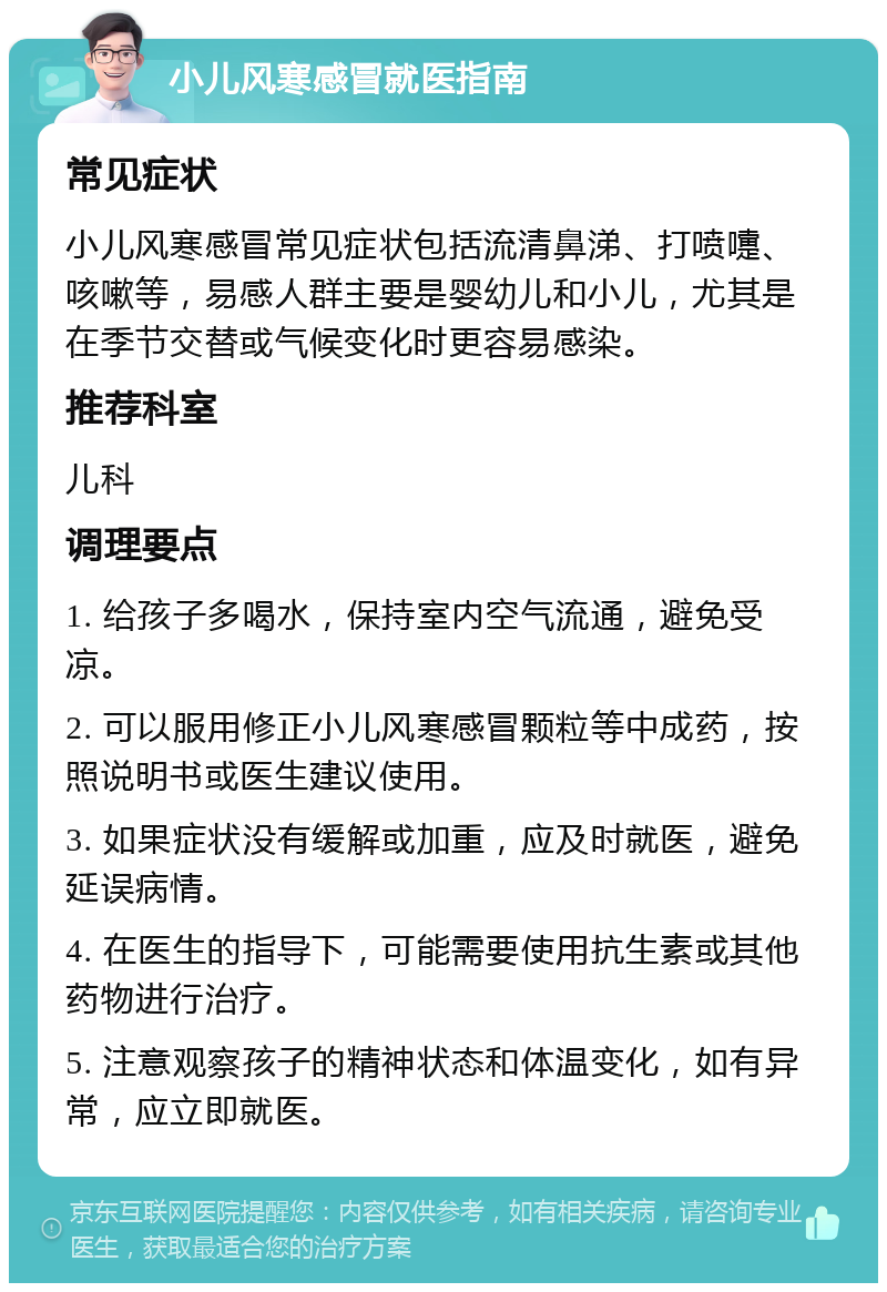 小儿风寒感冒就医指南 常见症状 小儿风寒感冒常见症状包括流清鼻涕、打喷嚏、咳嗽等，易感人群主要是婴幼儿和小儿，尤其是在季节交替或气候变化时更容易感染。 推荐科室 儿科 调理要点 1. 给孩子多喝水，保持室内空气流通，避免受凉。 2. 可以服用修正小儿风寒感冒颗粒等中成药，按照说明书或医生建议使用。 3. 如果症状没有缓解或加重，应及时就医，避免延误病情。 4. 在医生的指导下，可能需要使用抗生素或其他药物进行治疗。 5. 注意观察孩子的精神状态和体温变化，如有异常，应立即就医。