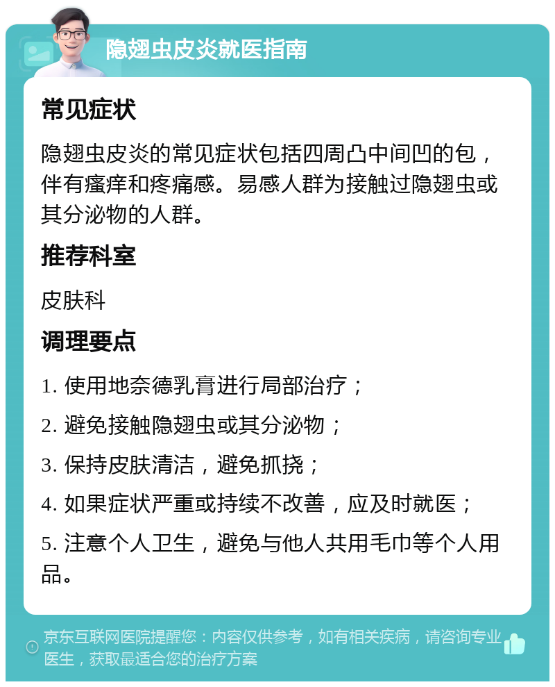 隐翅虫皮炎就医指南 常见症状 隐翅虫皮炎的常见症状包括四周凸中间凹的包，伴有瘙痒和疼痛感。易感人群为接触过隐翅虫或其分泌物的人群。 推荐科室 皮肤科 调理要点 1. 使用地奈德乳膏进行局部治疗； 2. 避免接触隐翅虫或其分泌物； 3. 保持皮肤清洁，避免抓挠； 4. 如果症状严重或持续不改善，应及时就医； 5. 注意个人卫生，避免与他人共用毛巾等个人用品。