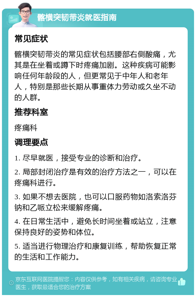 髂横突韧带炎就医指南 常见症状 髂横突韧带炎的常见症状包括腰部右侧酸痛，尤其是在坐着或蹲下时疼痛加剧。这种疾病可能影响任何年龄段的人，但更常见于中年人和老年人，特别是那些长期从事重体力劳动或久坐不动的人群。 推荐科室 疼痛科 调理要点 1. 尽早就医，接受专业的诊断和治疗。 2. 局部封闭治疗是有效的治疗方法之一，可以在疼痛科进行。 3. 如果不想去医院，也可以口服药物如洛索洛芬钠和乙哌立松来缓解疼痛。 4. 在日常生活中，避免长时间坐着或站立，注意保持良好的姿势和体位。 5. 适当进行物理治疗和康复训练，帮助恢复正常的生活和工作能力。