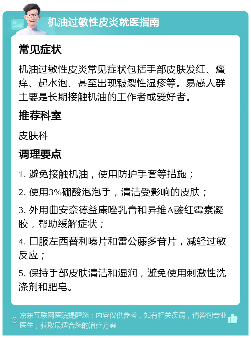 机油过敏性皮炎就医指南 常见症状 机油过敏性皮炎常见症状包括手部皮肤发红、瘙痒、起水泡、甚至出现皲裂性湿疹等。易感人群主要是长期接触机油的工作者或爱好者。 推荐科室 皮肤科 调理要点 1. 避免接触机油，使用防护手套等措施； 2. 使用3%硼酸泡泡手，清洁受影响的皮肤； 3. 外用曲安奈德益康唑乳膏和异维A酸红霉素凝胶，帮助缓解症状； 4. 口服左西替利嗪片和雷公藤多苷片，减轻过敏反应； 5. 保持手部皮肤清洁和湿润，避免使用刺激性洗涤剂和肥皂。