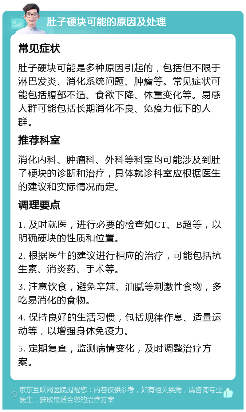 肚子硬块可能的原因及处理 常见症状 肚子硬块可能是多种原因引起的，包括但不限于淋巴发炎、消化系统问题、肿瘤等。常见症状可能包括腹部不适、食欲下降、体重变化等。易感人群可能包括长期消化不良、免疫力低下的人群。 推荐科室 消化内科、肿瘤科、外科等科室均可能涉及到肚子硬块的诊断和治疗，具体就诊科室应根据医生的建议和实际情况而定。 调理要点 1. 及时就医，进行必要的检查如CT、B超等，以明确硬块的性质和位置。 2. 根据医生的建议进行相应的治疗，可能包括抗生素、消炎药、手术等。 3. 注意饮食，避免辛辣、油腻等刺激性食物，多吃易消化的食物。 4. 保持良好的生活习惯，包括规律作息、适量运动等，以增强身体免疫力。 5. 定期复查，监测病情变化，及时调整治疗方案。