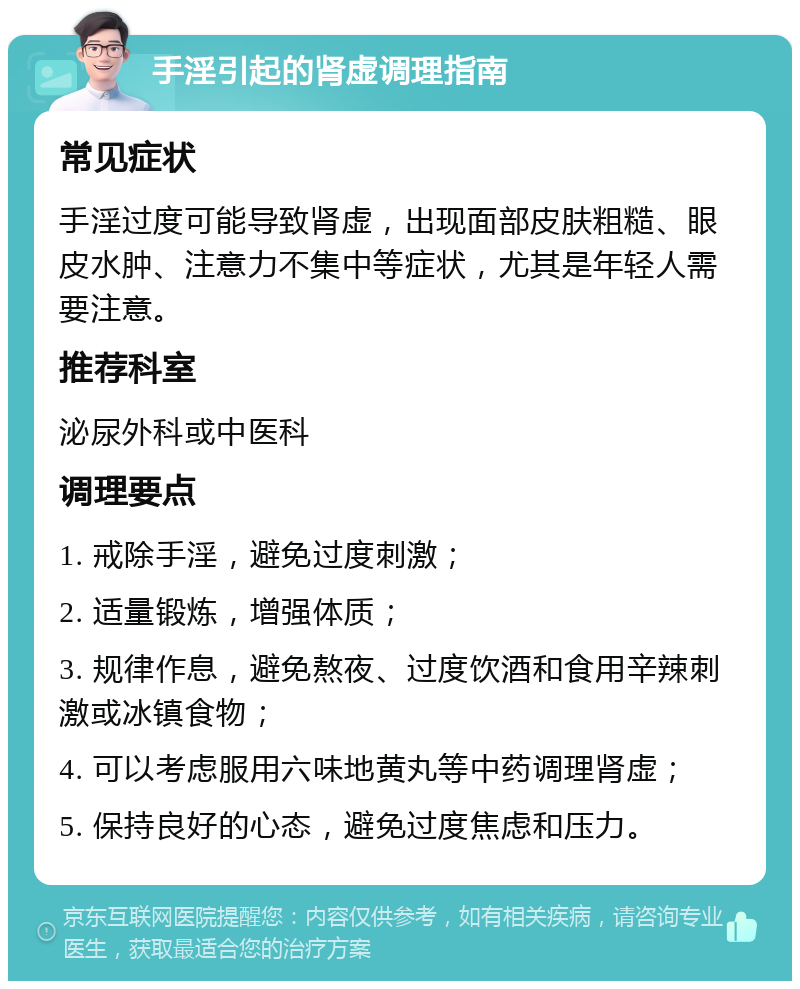 手淫引起的肾虚调理指南 常见症状 手淫过度可能导致肾虚，出现面部皮肤粗糙、眼皮水肿、注意力不集中等症状，尤其是年轻人需要注意。 推荐科室 泌尿外科或中医科 调理要点 1. 戒除手淫，避免过度刺激； 2. 适量锻炼，增强体质； 3. 规律作息，避免熬夜、过度饮酒和食用辛辣刺激或冰镇食物； 4. 可以考虑服用六味地黄丸等中药调理肾虚； 5. 保持良好的心态，避免过度焦虑和压力。