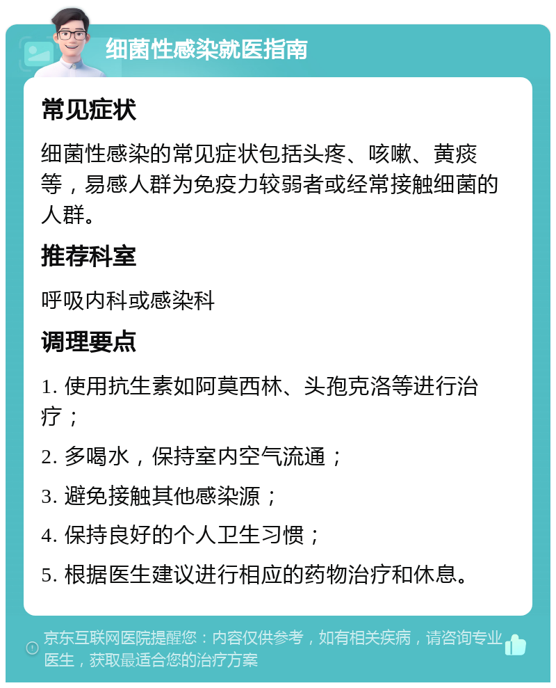 细菌性感染就医指南 常见症状 细菌性感染的常见症状包括头疼、咳嗽、黄痰等，易感人群为免疫力较弱者或经常接触细菌的人群。 推荐科室 呼吸内科或感染科 调理要点 1. 使用抗生素如阿莫西林、头孢克洛等进行治疗； 2. 多喝水，保持室内空气流通； 3. 避免接触其他感染源； 4. 保持良好的个人卫生习惯； 5. 根据医生建议进行相应的药物治疗和休息。