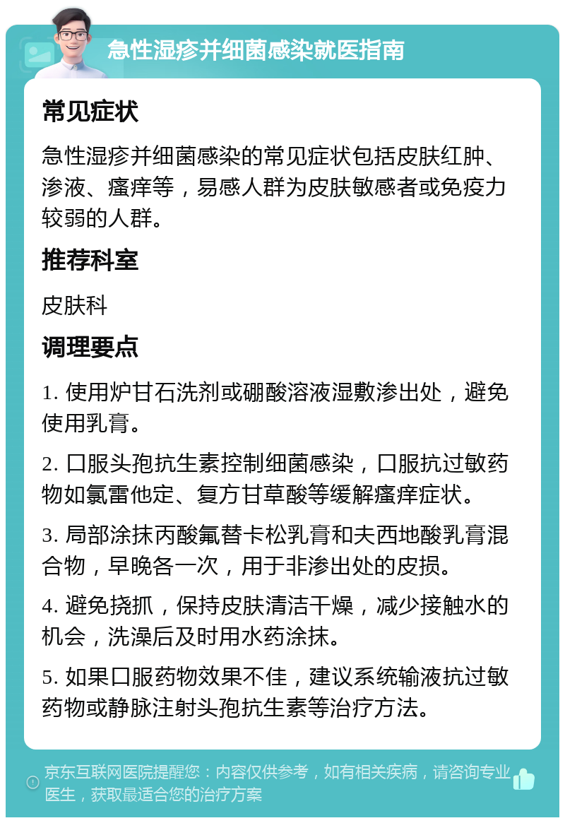 急性湿疹并细菌感染就医指南 常见症状 急性湿疹并细菌感染的常见症状包括皮肤红肿、渗液、瘙痒等，易感人群为皮肤敏感者或免疫力较弱的人群。 推荐科室 皮肤科 调理要点 1. 使用炉甘石洗剂或硼酸溶液湿敷渗出处，避免使用乳膏。 2. 口服头孢抗生素控制细菌感染，口服抗过敏药物如氯雷他定、复方甘草酸等缓解瘙痒症状。 3. 局部涂抹丙酸氟替卡松乳膏和夫西地酸乳膏混合物，早晚各一次，用于非渗出处的皮损。 4. 避免挠抓，保持皮肤清洁干燥，减少接触水的机会，洗澡后及时用水药涂抹。 5. 如果口服药物效果不佳，建议系统输液抗过敏药物或静脉注射头孢抗生素等治疗方法。