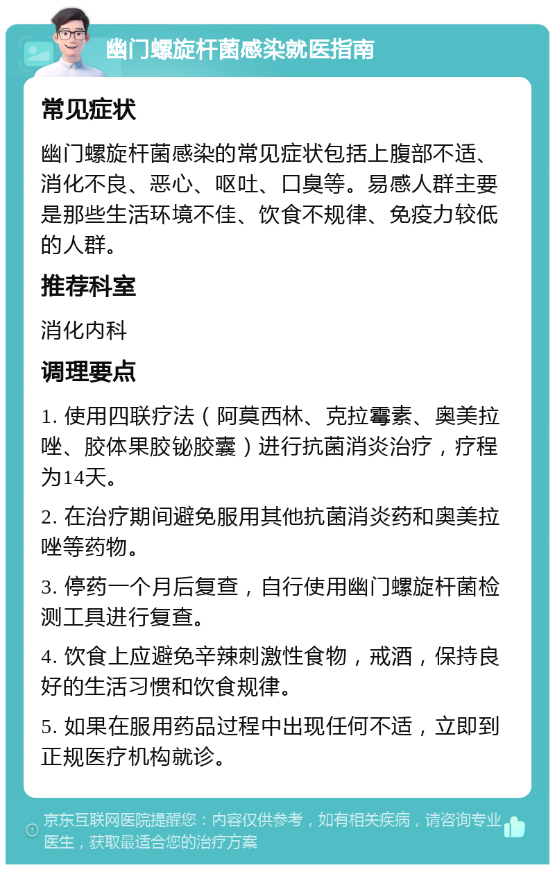 幽门螺旋杆菌感染就医指南 常见症状 幽门螺旋杆菌感染的常见症状包括上腹部不适、消化不良、恶心、呕吐、口臭等。易感人群主要是那些生活环境不佳、饮食不规律、免疫力较低的人群。 推荐科室 消化内科 调理要点 1. 使用四联疗法（阿莫西林、克拉霉素、奥美拉唑、胶体果胶铋胶囊）进行抗菌消炎治疗，疗程为14天。 2. 在治疗期间避免服用其他抗菌消炎药和奥美拉唑等药物。 3. 停药一个月后复查，自行使用幽门螺旋杆菌检测工具进行复查。 4. 饮食上应避免辛辣刺激性食物，戒酒，保持良好的生活习惯和饮食规律。 5. 如果在服用药品过程中出现任何不适，立即到正规医疗机构就诊。