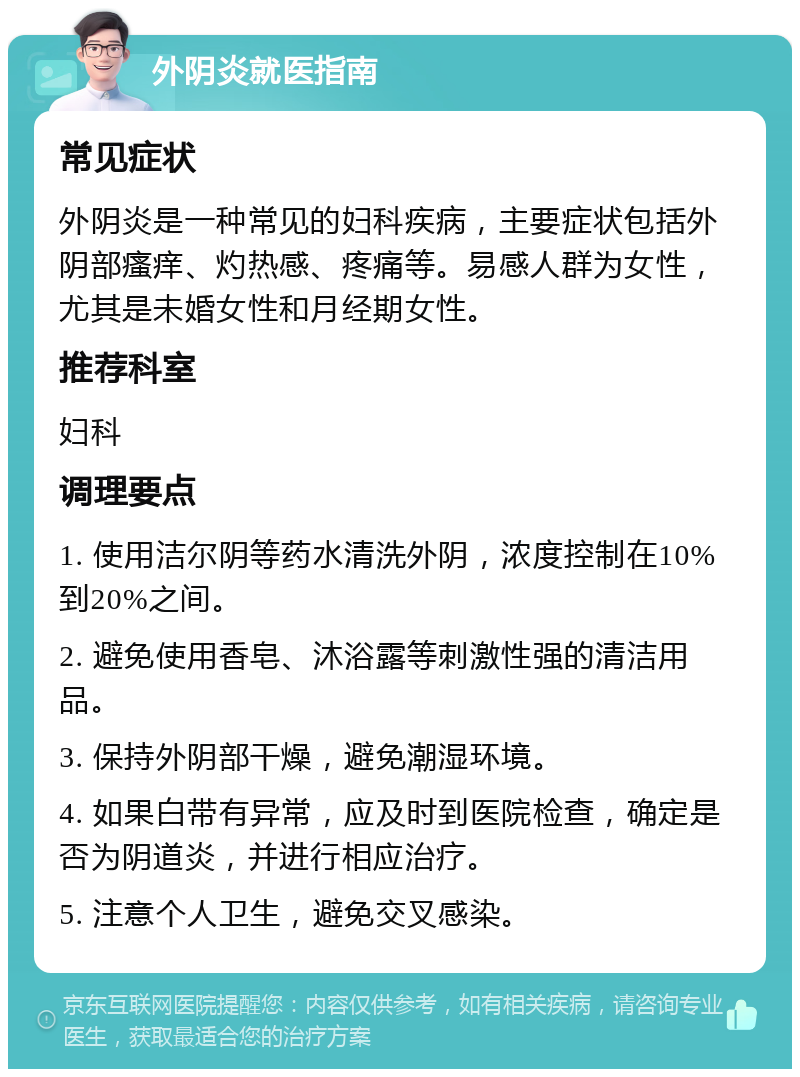 外阴炎就医指南 常见症状 外阴炎是一种常见的妇科疾病，主要症状包括外阴部瘙痒、灼热感、疼痛等。易感人群为女性，尤其是未婚女性和月经期女性。 推荐科室 妇科 调理要点 1. 使用洁尔阴等药水清洗外阴，浓度控制在10%到20%之间。 2. 避免使用香皂、沐浴露等刺激性强的清洁用品。 3. 保持外阴部干燥，避免潮湿环境。 4. 如果白带有异常，应及时到医院检查，确定是否为阴道炎，并进行相应治疗。 5. 注意个人卫生，避免交叉感染。