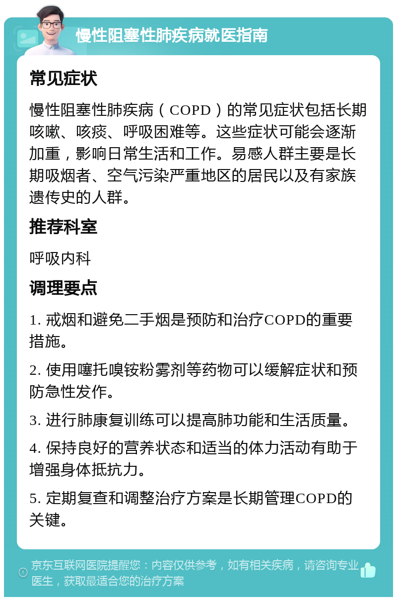 慢性阻塞性肺疾病就医指南 常见症状 慢性阻塞性肺疾病（COPD）的常见症状包括长期咳嗽、咳痰、呼吸困难等。这些症状可能会逐渐加重，影响日常生活和工作。易感人群主要是长期吸烟者、空气污染严重地区的居民以及有家族遗传史的人群。 推荐科室 呼吸内科 调理要点 1. 戒烟和避免二手烟是预防和治疗COPD的重要措施。 2. 使用噻托嗅铵粉雾剂等药物可以缓解症状和预防急性发作。 3. 进行肺康复训练可以提高肺功能和生活质量。 4. 保持良好的营养状态和适当的体力活动有助于增强身体抵抗力。 5. 定期复查和调整治疗方案是长期管理COPD的关键。