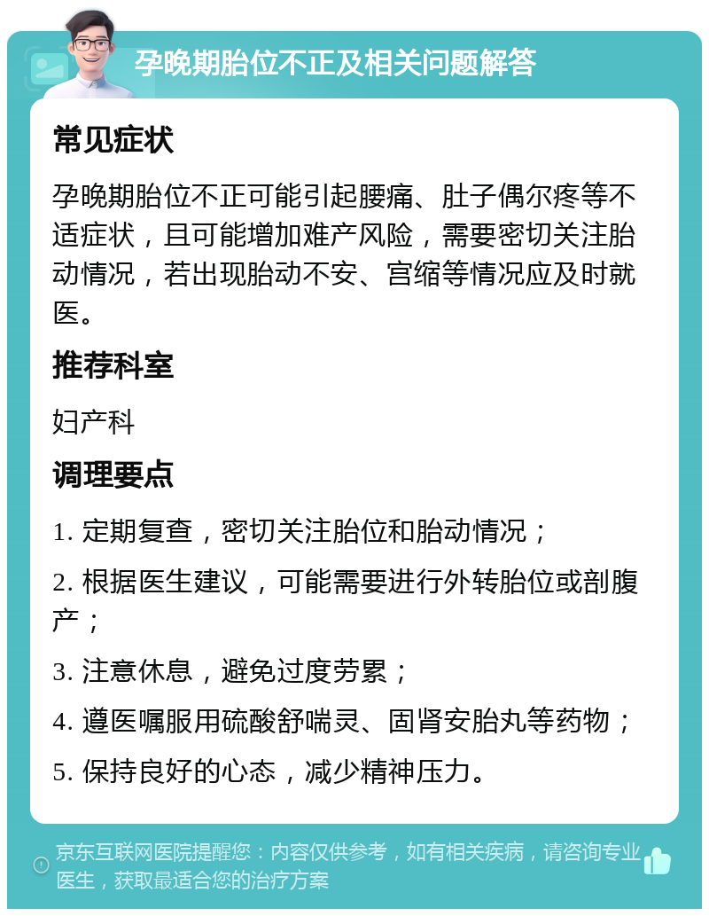 孕晚期胎位不正及相关问题解答 常见症状 孕晚期胎位不正可能引起腰痛、肚子偶尔疼等不适症状，且可能增加难产风险，需要密切关注胎动情况，若出现胎动不安、宫缩等情况应及时就医。 推荐科室 妇产科 调理要点 1. 定期复查，密切关注胎位和胎动情况； 2. 根据医生建议，可能需要进行外转胎位或剖腹产； 3. 注意休息，避免过度劳累； 4. 遵医嘱服用硫酸舒喘灵、固肾安胎丸等药物； 5. 保持良好的心态，减少精神压力。