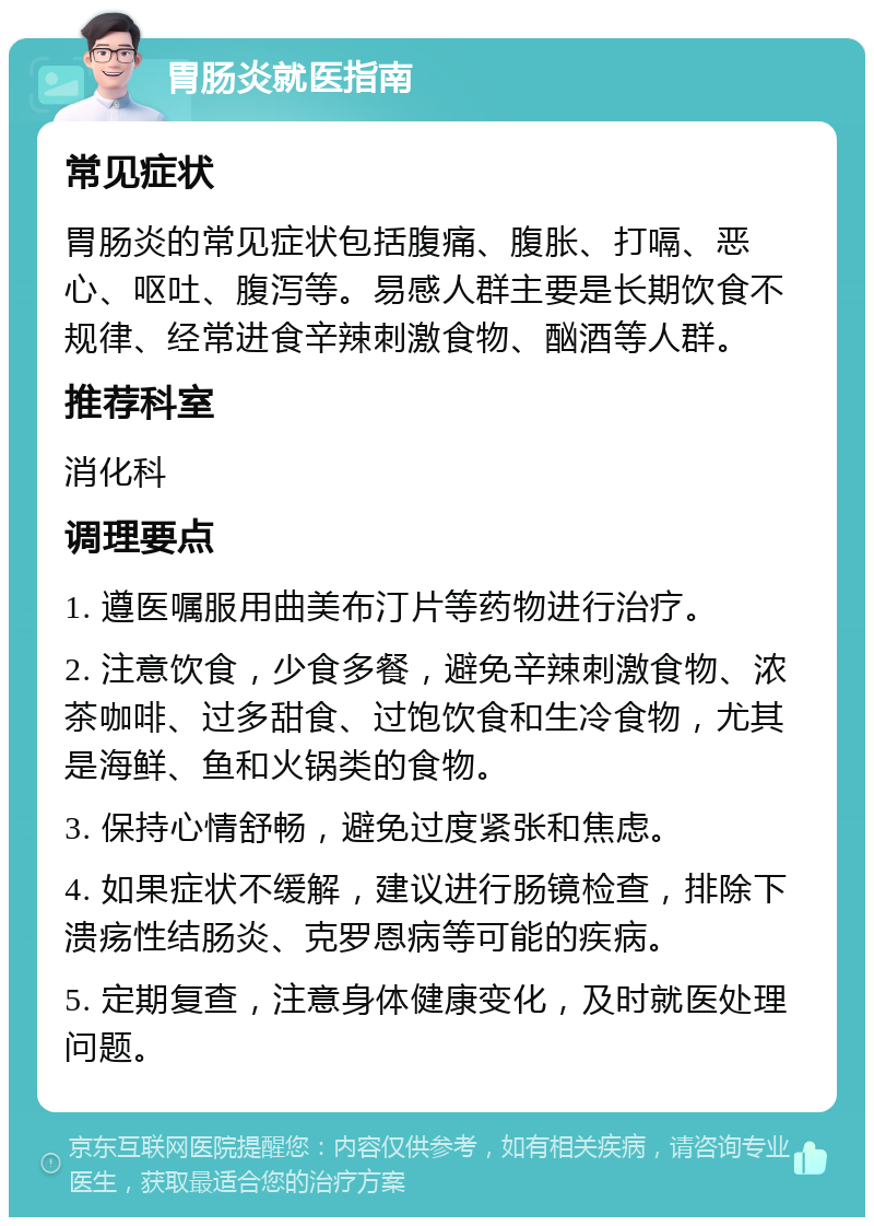 胃肠炎就医指南 常见症状 胃肠炎的常见症状包括腹痛、腹胀、打嗝、恶心、呕吐、腹泻等。易感人群主要是长期饮食不规律、经常进食辛辣刺激食物、酗酒等人群。 推荐科室 消化科 调理要点 1. 遵医嘱服用曲美布汀片等药物进行治疗。 2. 注意饮食，少食多餐，避免辛辣刺激食物、浓茶咖啡、过多甜食、过饱饮食和生冷食物，尤其是海鲜、鱼和火锅类的食物。 3. 保持心情舒畅，避免过度紧张和焦虑。 4. 如果症状不缓解，建议进行肠镜检查，排除下溃疡性结肠炎、克罗恩病等可能的疾病。 5. 定期复查，注意身体健康变化，及时就医处理问题。