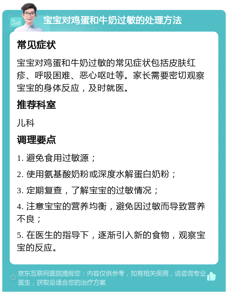 宝宝对鸡蛋和牛奶过敏的处理方法 常见症状 宝宝对鸡蛋和牛奶过敏的常见症状包括皮肤红疹、呼吸困难、恶心呕吐等。家长需要密切观察宝宝的身体反应，及时就医。 推荐科室 儿科 调理要点 1. 避免食用过敏源； 2. 使用氨基酸奶粉或深度水解蛋白奶粉； 3. 定期复查，了解宝宝的过敏情况； 4. 注意宝宝的营养均衡，避免因过敏而导致营养不良； 5. 在医生的指导下，逐渐引入新的食物，观察宝宝的反应。