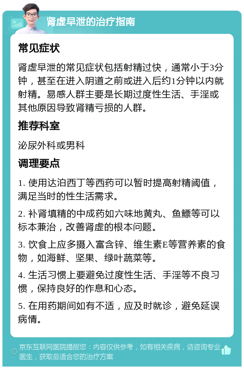 肾虚早泄的治疗指南 常见症状 肾虚早泄的常见症状包括射精过快，通常小于3分钟，甚至在进入阴道之前或进入后约1分钟以内就射精。易感人群主要是长期过度性生活、手淫或其他原因导致肾精亏损的人群。 推荐科室 泌尿外科或男科 调理要点 1. 使用达泊西丁等西药可以暂时提高射精阈值，满足当时的性生活需求。 2. 补肾填精的中成药如六味地黄丸、鱼鳔等可以标本兼治，改善肾虚的根本问题。 3. 饮食上应多摄入富含锌、维生素E等营养素的食物，如海鲜、坚果、绿叶蔬菜等。 4. 生活习惯上要避免过度性生活、手淫等不良习惯，保持良好的作息和心态。 5. 在用药期间如有不适，应及时就诊，避免延误病情。