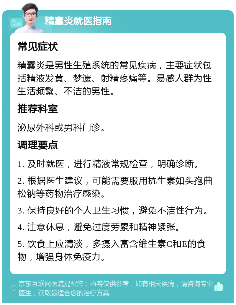 精囊炎就医指南 常见症状 精囊炎是男性生殖系统的常见疾病，主要症状包括精液发黄、梦遗、射精疼痛等。易感人群为性生活频繁、不洁的男性。 推荐科室 泌尿外科或男科门诊。 调理要点 1. 及时就医，进行精液常规检查，明确诊断。 2. 根据医生建议，可能需要服用抗生素如头孢曲松钠等药物治疗感染。 3. 保持良好的个人卫生习惯，避免不洁性行为。 4. 注意休息，避免过度劳累和精神紧张。 5. 饮食上应清淡，多摄入富含维生素C和E的食物，增强身体免疫力。