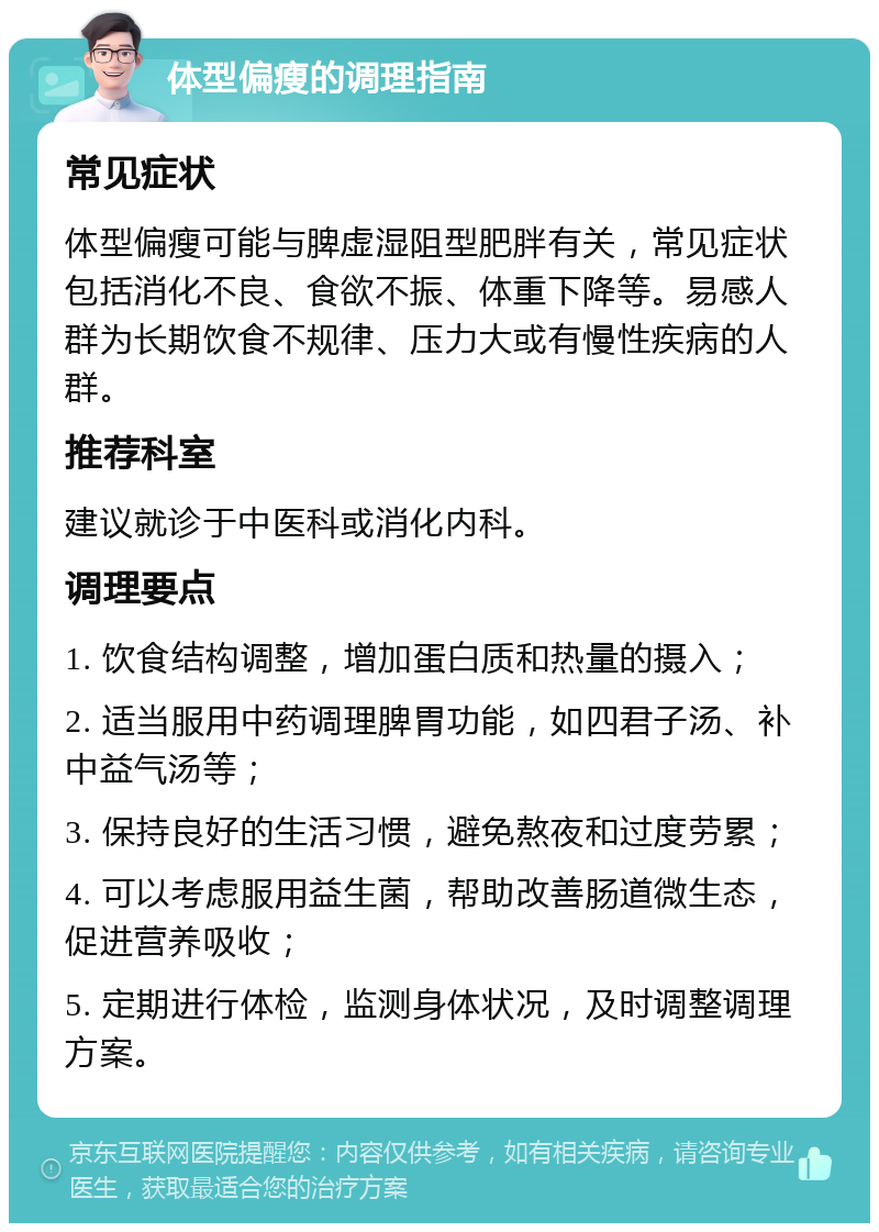 体型偏瘦的调理指南 常见症状 体型偏瘦可能与脾虚湿阻型肥胖有关，常见症状包括消化不良、食欲不振、体重下降等。易感人群为长期饮食不规律、压力大或有慢性疾病的人群。 推荐科室 建议就诊于中医科或消化内科。 调理要点 1. 饮食结构调整，增加蛋白质和热量的摄入； 2. 适当服用中药调理脾胃功能，如四君子汤、补中益气汤等； 3. 保持良好的生活习惯，避免熬夜和过度劳累； 4. 可以考虑服用益生菌，帮助改善肠道微生态，促进营养吸收； 5. 定期进行体检，监测身体状况，及时调整调理方案。