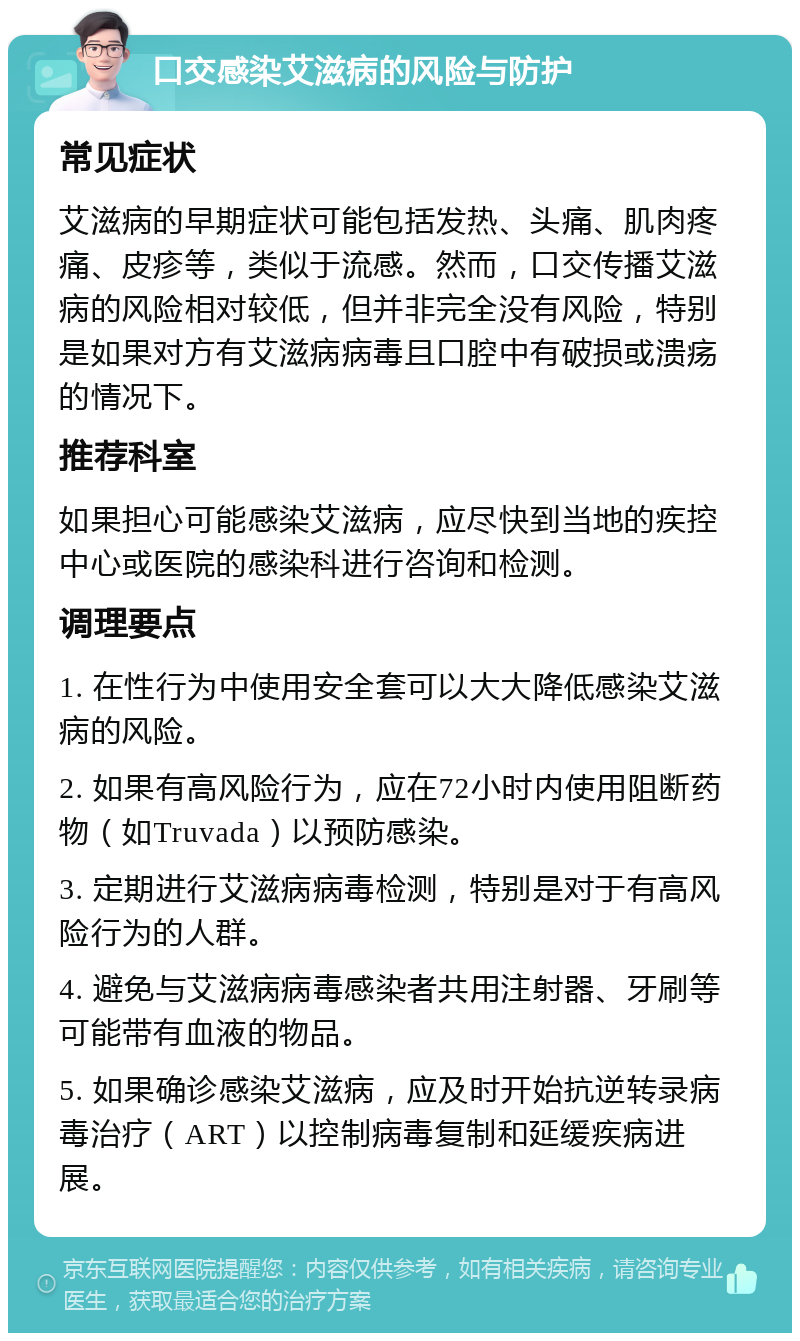 口交感染艾滋病的风险与防护 常见症状 艾滋病的早期症状可能包括发热、头痛、肌肉疼痛、皮疹等，类似于流感。然而，口交传播艾滋病的风险相对较低，但并非完全没有风险，特别是如果对方有艾滋病病毒且口腔中有破损或溃疡的情况下。 推荐科室 如果担心可能感染艾滋病，应尽快到当地的疾控中心或医院的感染科进行咨询和检测。 调理要点 1. 在性行为中使用安全套可以大大降低感染艾滋病的风险。 2. 如果有高风险行为，应在72小时内使用阻断药物（如Truvada）以预防感染。 3. 定期进行艾滋病病毒检测，特别是对于有高风险行为的人群。 4. 避免与艾滋病病毒感染者共用注射器、牙刷等可能带有血液的物品。 5. 如果确诊感染艾滋病，应及时开始抗逆转录病毒治疗（ART）以控制病毒复制和延缓疾病进展。