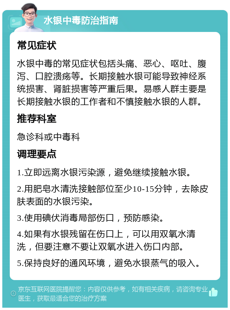 水银中毒防治指南 常见症状 水银中毒的常见症状包括头痛、恶心、呕吐、腹泻、口腔溃疡等。长期接触水银可能导致神经系统损害、肾脏损害等严重后果。易感人群主要是长期接触水银的工作者和不慎接触水银的人群。 推荐科室 急诊科或中毒科 调理要点 1.立即远离水银污染源，避免继续接触水银。 2.用肥皂水清洗接触部位至少10-15分钟，去除皮肤表面的水银污染。 3.使用碘伏消毒局部伤口，预防感染。 4.如果有水银残留在伤口上，可以用双氧水清洗，但要注意不要让双氧水进入伤口内部。 5.保持良好的通风环境，避免水银蒸气的吸入。