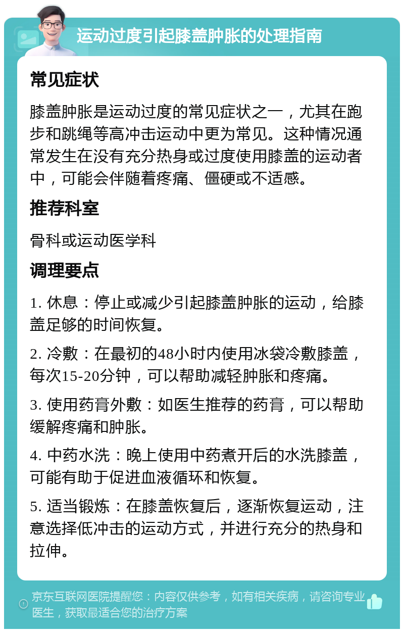 运动过度引起膝盖肿胀的处理指南 常见症状 膝盖肿胀是运动过度的常见症状之一，尤其在跑步和跳绳等高冲击运动中更为常见。这种情况通常发生在没有充分热身或过度使用膝盖的运动者中，可能会伴随着疼痛、僵硬或不适感。 推荐科室 骨科或运动医学科 调理要点 1. 休息：停止或减少引起膝盖肿胀的运动，给膝盖足够的时间恢复。 2. 冷敷：在最初的48小时内使用冰袋冷敷膝盖，每次15-20分钟，可以帮助减轻肿胀和疼痛。 3. 使用药膏外敷：如医生推荐的药膏，可以帮助缓解疼痛和肿胀。 4. 中药水洗：晚上使用中药煮开后的水洗膝盖，可能有助于促进血液循环和恢复。 5. 适当锻炼：在膝盖恢复后，逐渐恢复运动，注意选择低冲击的运动方式，并进行充分的热身和拉伸。