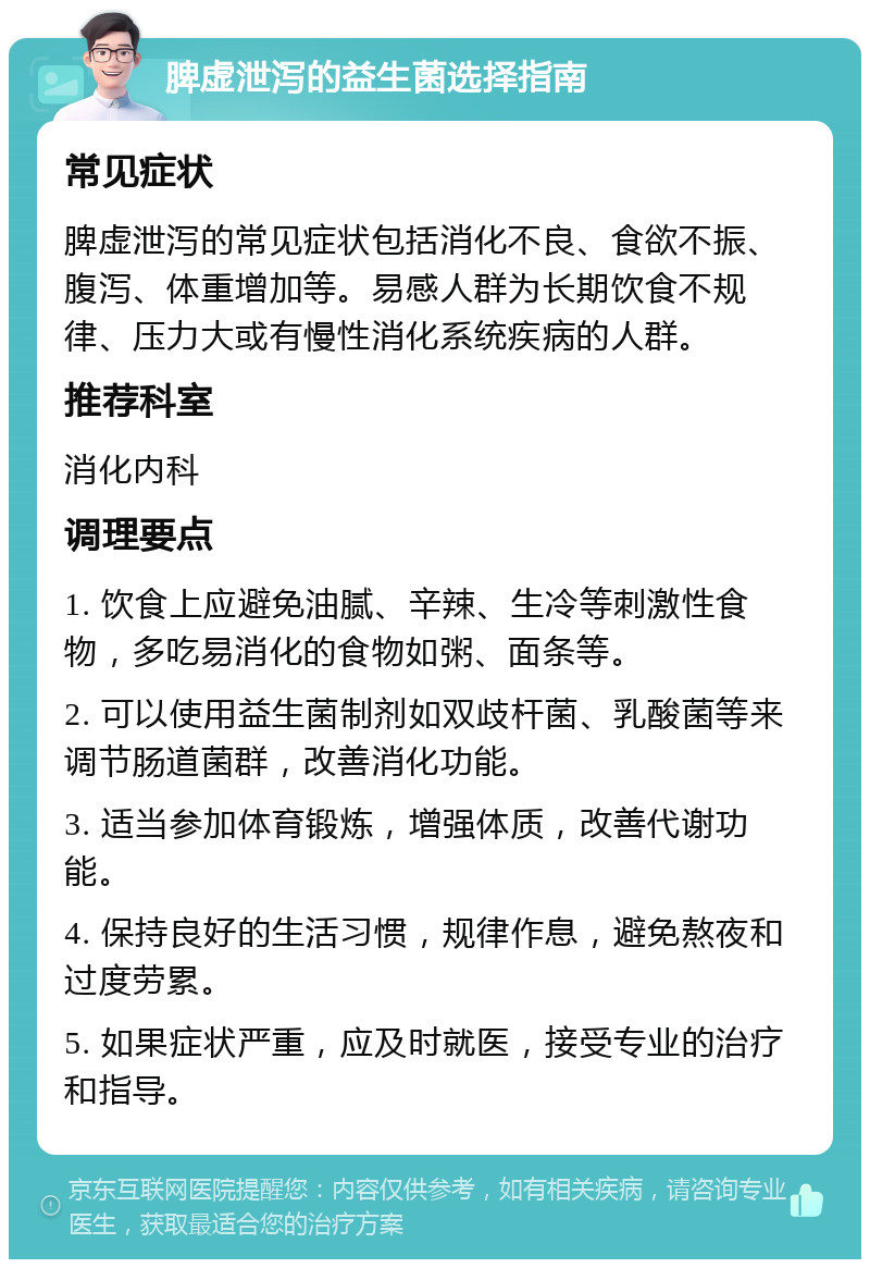 脾虚泄泻的益生菌选择指南 常见症状 脾虚泄泻的常见症状包括消化不良、食欲不振、腹泻、体重增加等。易感人群为长期饮食不规律、压力大或有慢性消化系统疾病的人群。 推荐科室 消化内科 调理要点 1. 饮食上应避免油腻、辛辣、生冷等刺激性食物，多吃易消化的食物如粥、面条等。 2. 可以使用益生菌制剂如双歧杆菌、乳酸菌等来调节肠道菌群，改善消化功能。 3. 适当参加体育锻炼，增强体质，改善代谢功能。 4. 保持良好的生活习惯，规律作息，避免熬夜和过度劳累。 5. 如果症状严重，应及时就医，接受专业的治疗和指导。