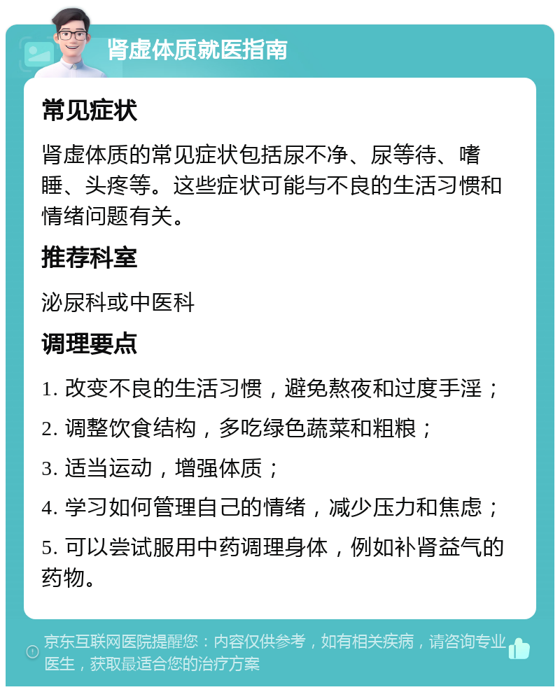 肾虚体质就医指南 常见症状 肾虚体质的常见症状包括尿不净、尿等待、嗜睡、头疼等。这些症状可能与不良的生活习惯和情绪问题有关。 推荐科室 泌尿科或中医科 调理要点 1. 改变不良的生活习惯，避免熬夜和过度手淫； 2. 调整饮食结构，多吃绿色蔬菜和粗粮； 3. 适当运动，增强体质； 4. 学习如何管理自己的情绪，减少压力和焦虑； 5. 可以尝试服用中药调理身体，例如补肾益气的药物。