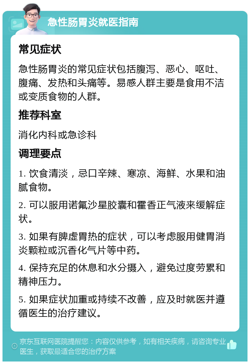 急性肠胃炎就医指南 常见症状 急性肠胃炎的常见症状包括腹泻、恶心、呕吐、腹痛、发热和头痛等。易感人群主要是食用不洁或变质食物的人群。 推荐科室 消化内科或急诊科 调理要点 1. 饮食清淡，忌口辛辣、寒凉、海鲜、水果和油腻食物。 2. 可以服用诺氟沙星胶囊和霍香正气液来缓解症状。 3. 如果有脾虚胃热的症状，可以考虑服用健胃消炎颗粒或沉香化气片等中药。 4. 保持充足的休息和水分摄入，避免过度劳累和精神压力。 5. 如果症状加重或持续不改善，应及时就医并遵循医生的治疗建议。