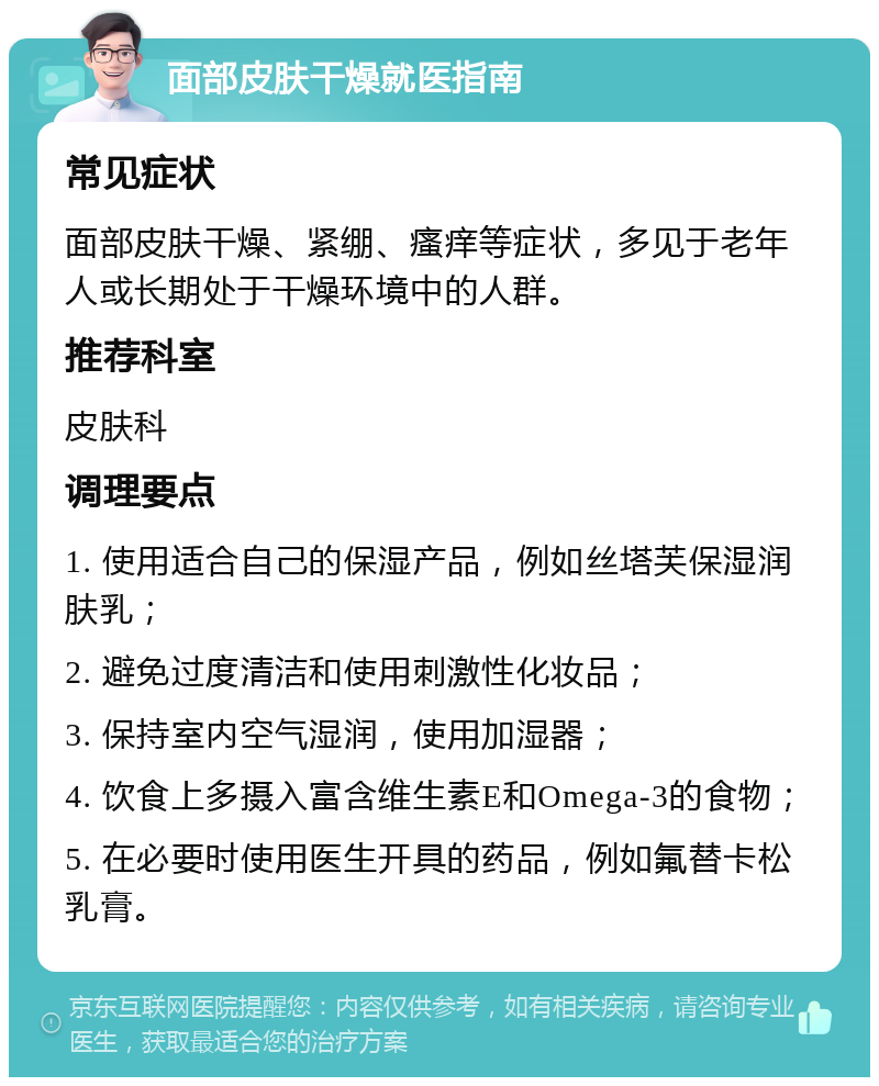 面部皮肤干燥就医指南 常见症状 面部皮肤干燥、紧绷、瘙痒等症状，多见于老年人或长期处于干燥环境中的人群。 推荐科室 皮肤科 调理要点 1. 使用适合自己的保湿产品，例如丝塔芙保湿润肤乳； 2. 避免过度清洁和使用刺激性化妆品； 3. 保持室内空气湿润，使用加湿器； 4. 饮食上多摄入富含维生素E和Omega-3的食物； 5. 在必要时使用医生开具的药品，例如氟替卡松乳膏。