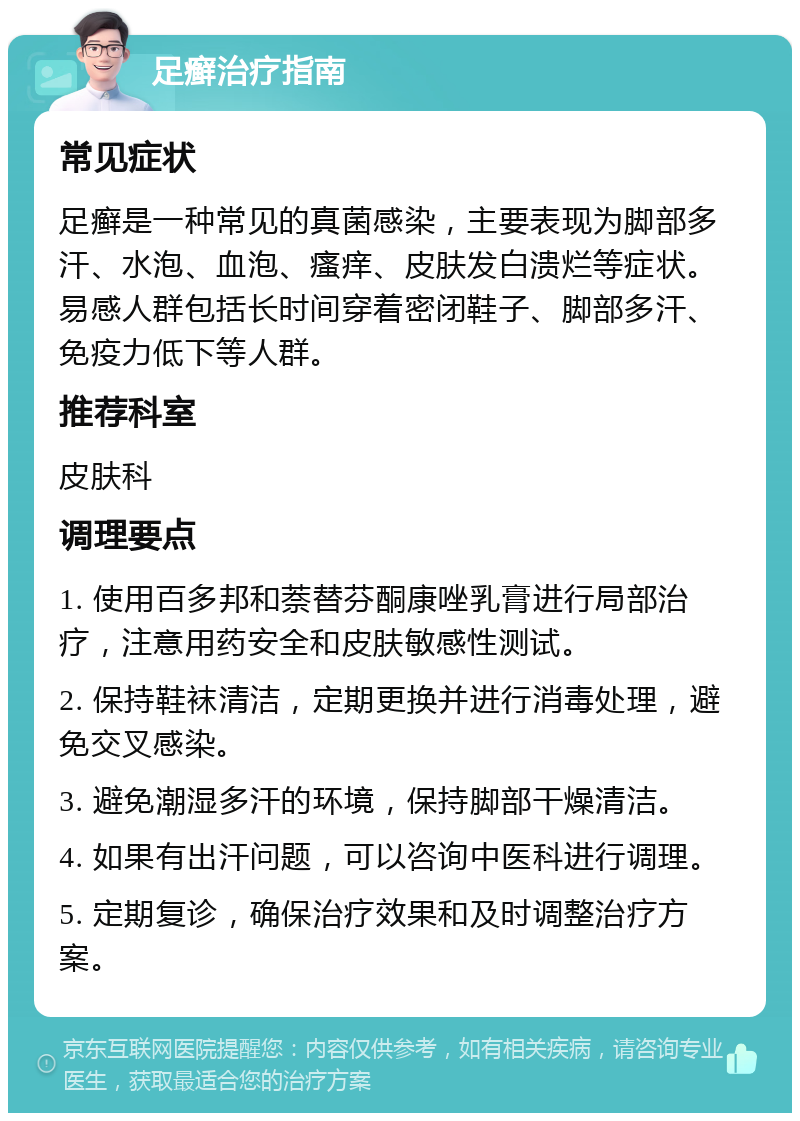 足癣治疗指南 常见症状 足癣是一种常见的真菌感染，主要表现为脚部多汗、水泡、血泡、瘙痒、皮肤发白溃烂等症状。易感人群包括长时间穿着密闭鞋子、脚部多汗、免疫力低下等人群。 推荐科室 皮肤科 调理要点 1. 使用百多邦和萘替芬酮康唑乳膏进行局部治疗，注意用药安全和皮肤敏感性测试。 2. 保持鞋袜清洁，定期更换并进行消毒处理，避免交叉感染。 3. 避免潮湿多汗的环境，保持脚部干燥清洁。 4. 如果有出汗问题，可以咨询中医科进行调理。 5. 定期复诊，确保治疗效果和及时调整治疗方案。