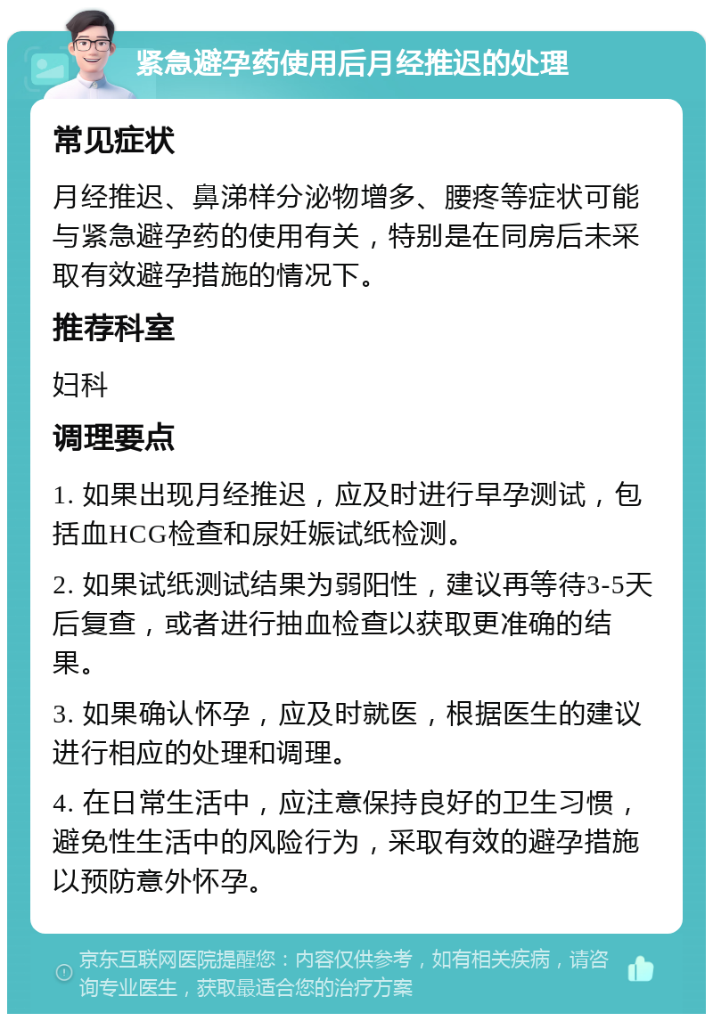 紧急避孕药使用后月经推迟的处理 常见症状 月经推迟、鼻涕样分泌物增多、腰疼等症状可能与紧急避孕药的使用有关，特别是在同房后未采取有效避孕措施的情况下。 推荐科室 妇科 调理要点 1. 如果出现月经推迟，应及时进行早孕测试，包括血HCG检查和尿妊娠试纸检测。 2. 如果试纸测试结果为弱阳性，建议再等待3-5天后复查，或者进行抽血检查以获取更准确的结果。 3. 如果确认怀孕，应及时就医，根据医生的建议进行相应的处理和调理。 4. 在日常生活中，应注意保持良好的卫生习惯，避免性生活中的风险行为，采取有效的避孕措施以预防意外怀孕。