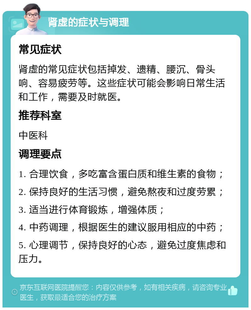 肾虚的症状与调理 常见症状 肾虚的常见症状包括掉发、遗精、腰沉、骨头响、容易疲劳等。这些症状可能会影响日常生活和工作，需要及时就医。 推荐科室 中医科 调理要点 1. 合理饮食，多吃富含蛋白质和维生素的食物； 2. 保持良好的生活习惯，避免熬夜和过度劳累； 3. 适当进行体育锻炼，增强体质； 4. 中药调理，根据医生的建议服用相应的中药； 5. 心理调节，保持良好的心态，避免过度焦虑和压力。