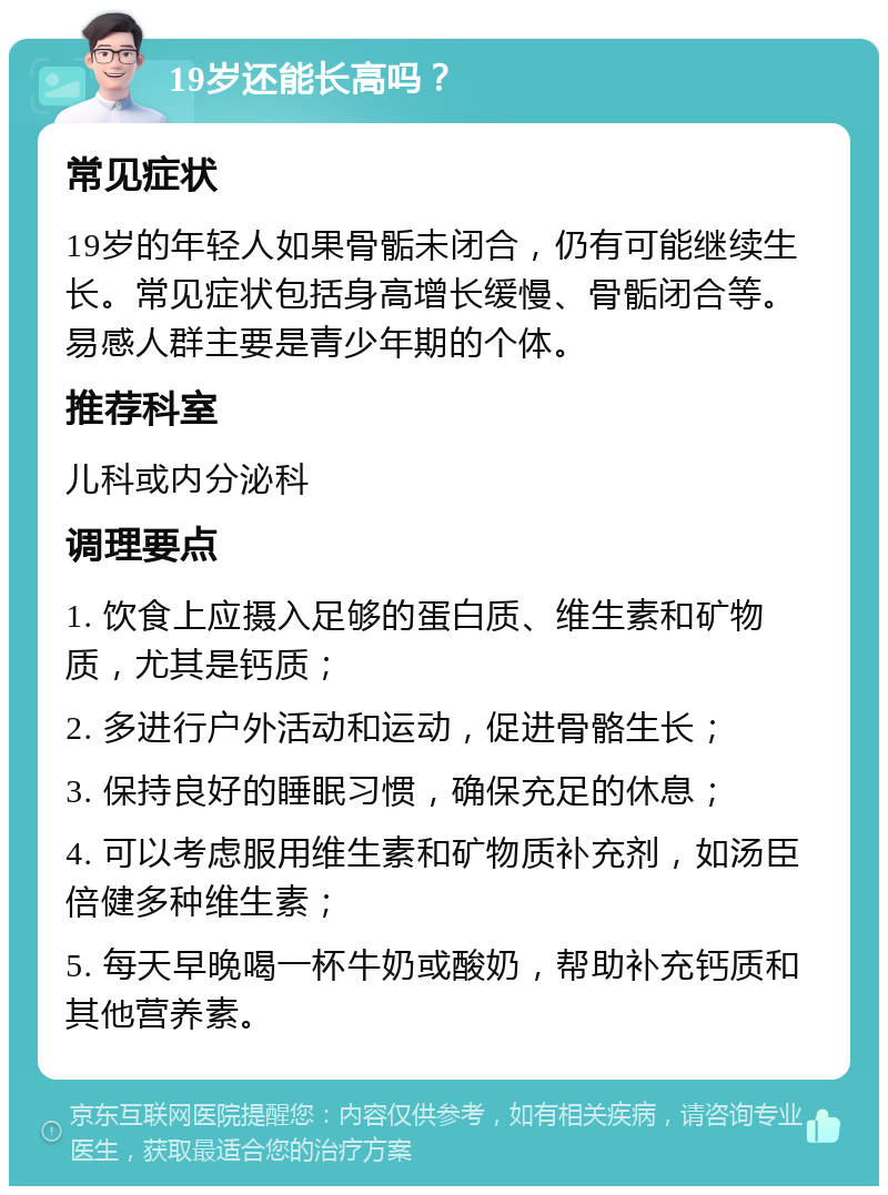 19岁还能长高吗？ 常见症状 19岁的年轻人如果骨骺未闭合，仍有可能继续生长。常见症状包括身高增长缓慢、骨骺闭合等。易感人群主要是青少年期的个体。 推荐科室 儿科或内分泌科 调理要点 1. 饮食上应摄入足够的蛋白质、维生素和矿物质，尤其是钙质； 2. 多进行户外活动和运动，促进骨骼生长； 3. 保持良好的睡眠习惯，确保充足的休息； 4. 可以考虑服用维生素和矿物质补充剂，如汤臣倍健多种维生素； 5. 每天早晚喝一杯牛奶或酸奶，帮助补充钙质和其他营养素。