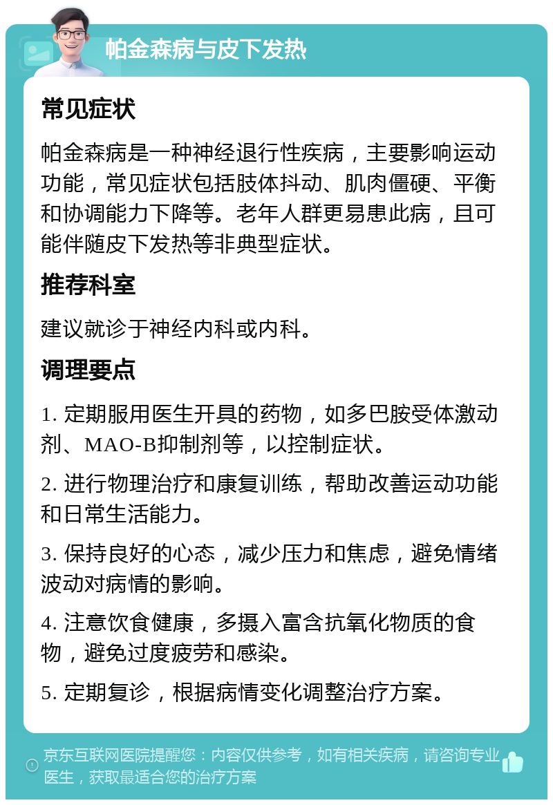 帕金森病与皮下发热 常见症状 帕金森病是一种神经退行性疾病，主要影响运动功能，常见症状包括肢体抖动、肌肉僵硬、平衡和协调能力下降等。老年人群更易患此病，且可能伴随皮下发热等非典型症状。 推荐科室 建议就诊于神经内科或内科。 调理要点 1. 定期服用医生开具的药物，如多巴胺受体激动剂、MAO-B抑制剂等，以控制症状。 2. 进行物理治疗和康复训练，帮助改善运动功能和日常生活能力。 3. 保持良好的心态，减少压力和焦虑，避免情绪波动对病情的影响。 4. 注意饮食健康，多摄入富含抗氧化物质的食物，避免过度疲劳和感染。 5. 定期复诊，根据病情变化调整治疗方案。