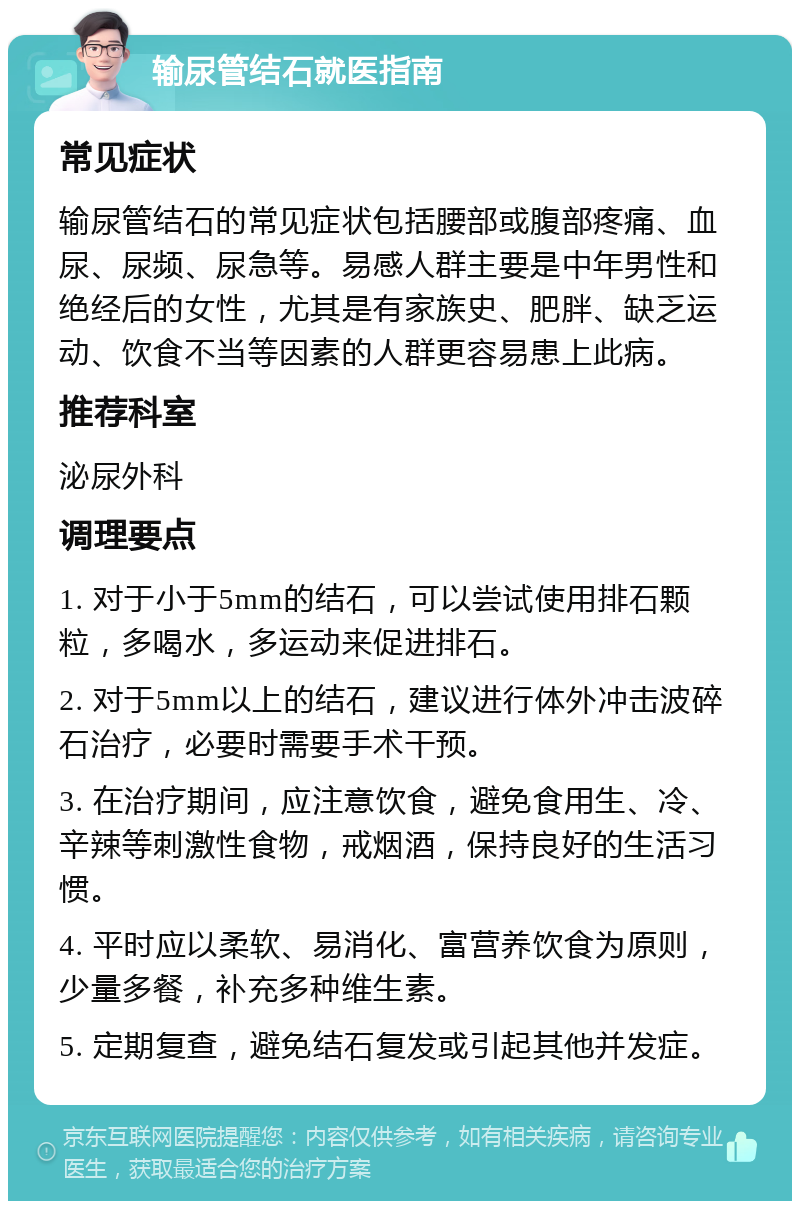 输尿管结石就医指南 常见症状 输尿管结石的常见症状包括腰部或腹部疼痛、血尿、尿频、尿急等。易感人群主要是中年男性和绝经后的女性，尤其是有家族史、肥胖、缺乏运动、饮食不当等因素的人群更容易患上此病。 推荐科室 泌尿外科 调理要点 1. 对于小于5mm的结石，可以尝试使用排石颗粒，多喝水，多运动来促进排石。 2. 对于5mm以上的结石，建议进行体外冲击波碎石治疗，必要时需要手术干预。 3. 在治疗期间，应注意饮食，避免食用生、冷、辛辣等刺激性食物，戒烟酒，保持良好的生活习惯。 4. 平时应以柔软、易消化、富营养饮食为原则，少量多餐，补充多种维生素。 5. 定期复查，避免结石复发或引起其他并发症。