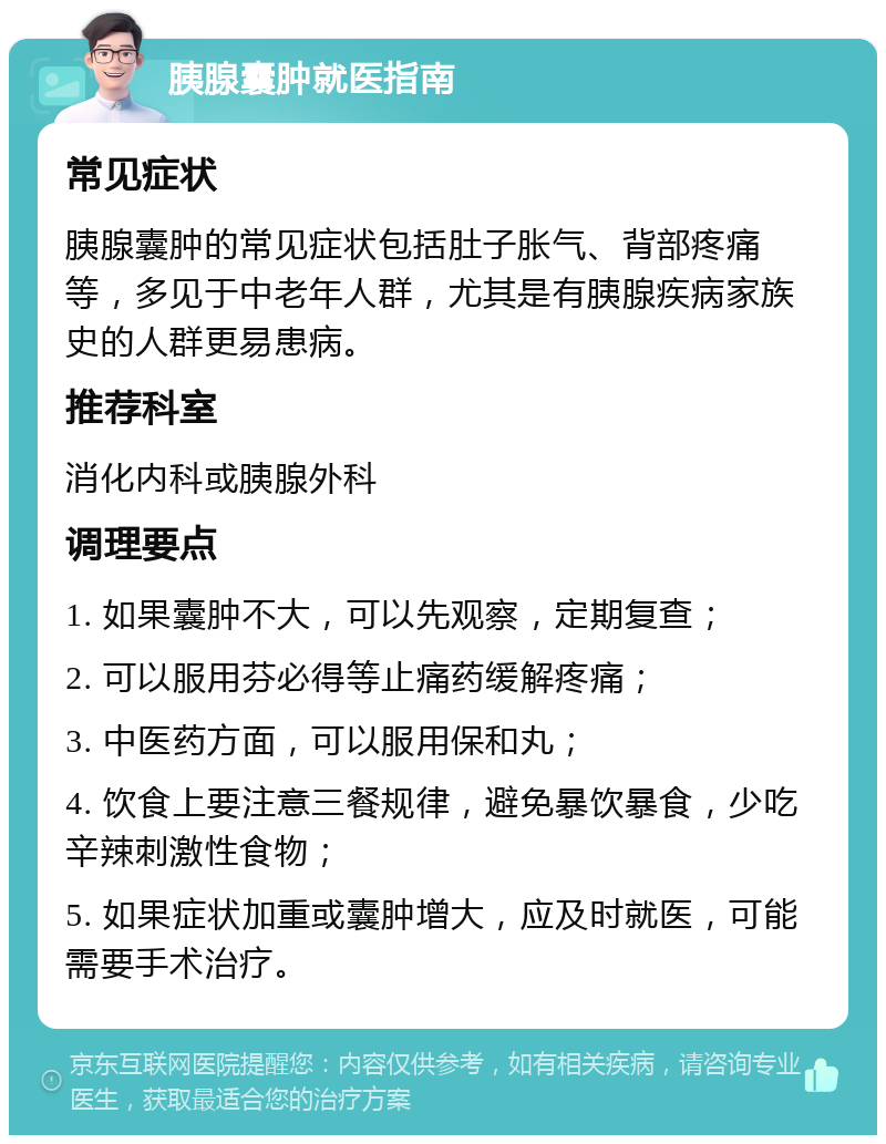 胰腺囊肿就医指南 常见症状 胰腺囊肿的常见症状包括肚子胀气、背部疼痛等，多见于中老年人群，尤其是有胰腺疾病家族史的人群更易患病。 推荐科室 消化内科或胰腺外科 调理要点 1. 如果囊肿不大，可以先观察，定期复查； 2. 可以服用芬必得等止痛药缓解疼痛； 3. 中医药方面，可以服用保和丸； 4. 饮食上要注意三餐规律，避免暴饮暴食，少吃辛辣刺激性食物； 5. 如果症状加重或囊肿增大，应及时就医，可能需要手术治疗。