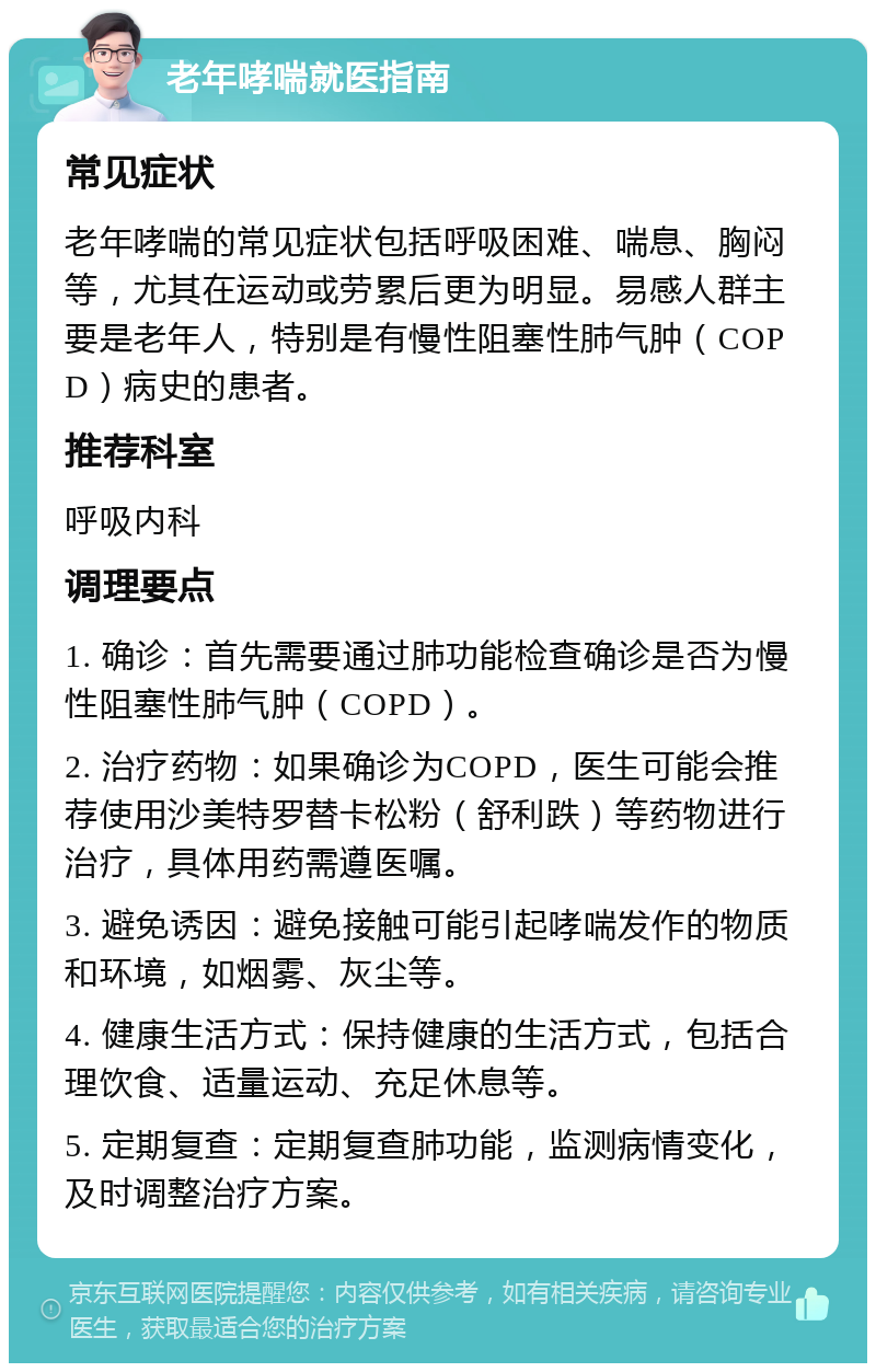 老年哮喘就医指南 常见症状 老年哮喘的常见症状包括呼吸困难、喘息、胸闷等，尤其在运动或劳累后更为明显。易感人群主要是老年人，特别是有慢性阻塞性肺气肿（COPD）病史的患者。 推荐科室 呼吸内科 调理要点 1. 确诊：首先需要通过肺功能检查确诊是否为慢性阻塞性肺气肿（COPD）。 2. 治疗药物：如果确诊为COPD，医生可能会推荐使用沙美特罗替卡松粉（舒利跌）等药物进行治疗，具体用药需遵医嘱。 3. 避免诱因：避免接触可能引起哮喘发作的物质和环境，如烟雾、灰尘等。 4. 健康生活方式：保持健康的生活方式，包括合理饮食、适量运动、充足休息等。 5. 定期复查：定期复查肺功能，监测病情变化，及时调整治疗方案。