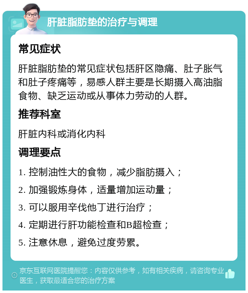 肝脏脂肪垫的治疗与调理 常见症状 肝脏脂肪垫的常见症状包括肝区隐痛、肚子胀气和肚子疼痛等，易感人群主要是长期摄入高油脂食物、缺乏运动或从事体力劳动的人群。 推荐科室 肝脏内科或消化内科 调理要点 1. 控制油性大的食物，减少脂肪摄入； 2. 加强锻炼身体，适量增加运动量； 3. 可以服用辛伐他丁进行治疗； 4. 定期进行肝功能检查和B超检查； 5. 注意休息，避免过度劳累。