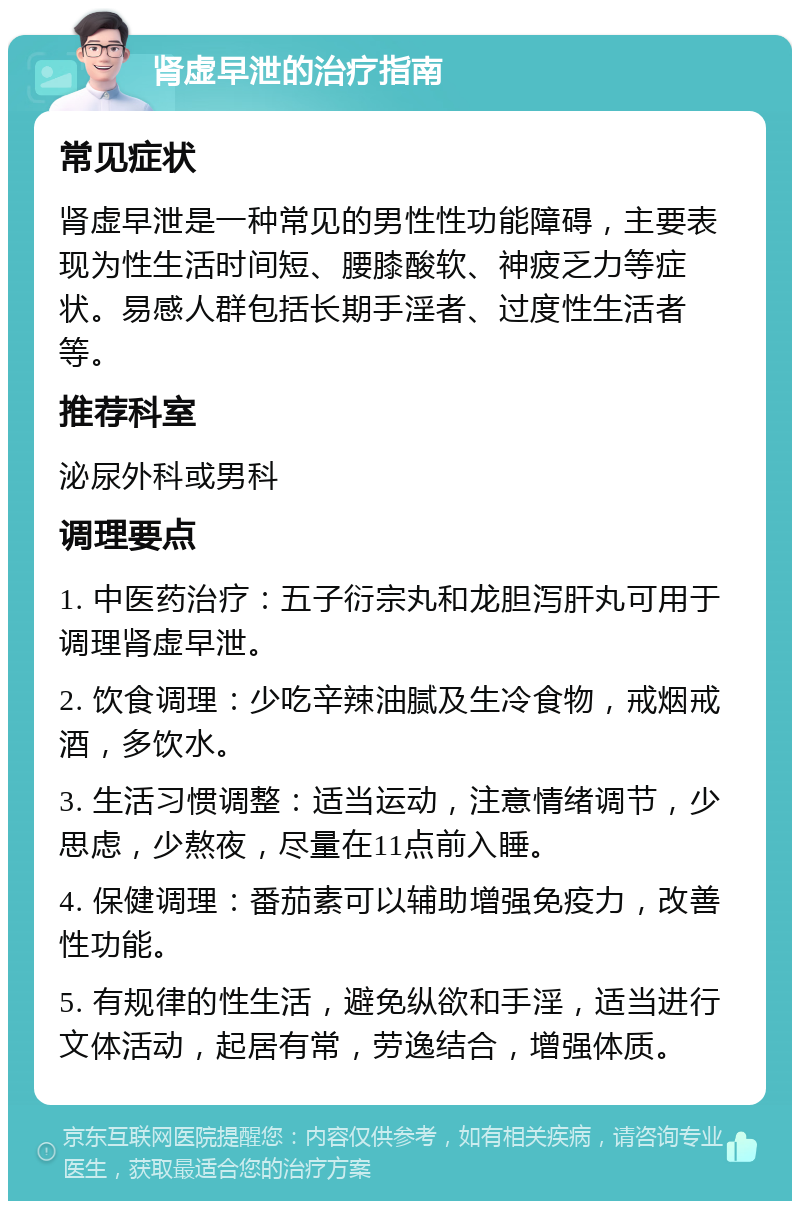 肾虚早泄的治疗指南 常见症状 肾虚早泄是一种常见的男性性功能障碍，主要表现为性生活时间短、腰膝酸软、神疲乏力等症状。易感人群包括长期手淫者、过度性生活者等。 推荐科室 泌尿外科或男科 调理要点 1. 中医药治疗：五子衍宗丸和龙胆泻肝丸可用于调理肾虚早泄。 2. 饮食调理：少吃辛辣油腻及生冷食物，戒烟戒酒，多饮水。 3. 生活习惯调整：适当运动，注意情绪调节，少思虑，少熬夜，尽量在11点前入睡。 4. 保健调理：番茄素可以辅助增强免疫力，改善性功能。 5. 有规律的性生活，避免纵欲和手淫，适当进行文体活动，起居有常，劳逸结合，增强体质。