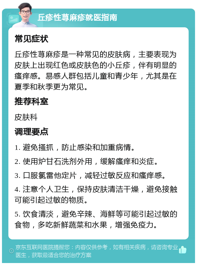 丘疹性荨麻疹就医指南 常见症状 丘疹性荨麻疹是一种常见的皮肤病，主要表现为皮肤上出现红色或皮肤色的小丘疹，伴有明显的瘙痒感。易感人群包括儿童和青少年，尤其是在夏季和秋季更为常见。 推荐科室 皮肤科 调理要点 1. 避免搔抓，防止感染和加重病情。 2. 使用炉甘石洗剂外用，缓解瘙痒和炎症。 3. 口服氯雷他定片，减轻过敏反应和瘙痒感。 4. 注意个人卫生，保持皮肤清洁干燥，避免接触可能引起过敏的物质。 5. 饮食清淡，避免辛辣、海鲜等可能引起过敏的食物，多吃新鲜蔬菜和水果，增强免疫力。