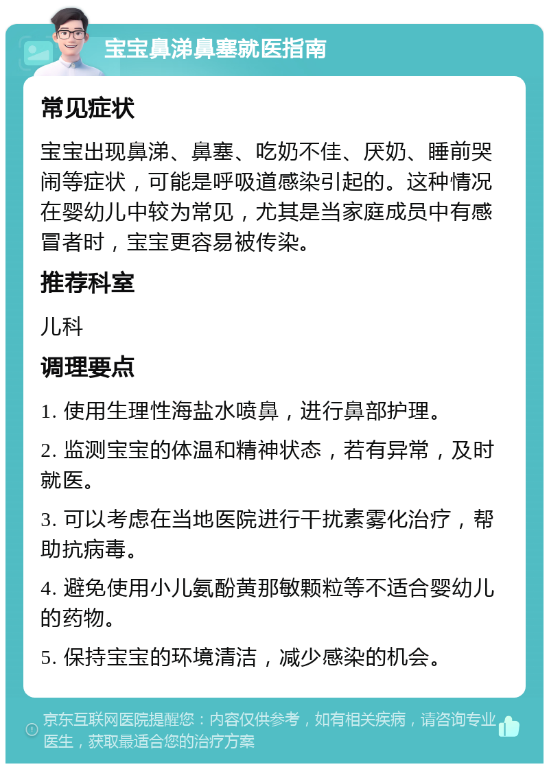 宝宝鼻涕鼻塞就医指南 常见症状 宝宝出现鼻涕、鼻塞、吃奶不佳、厌奶、睡前哭闹等症状，可能是呼吸道感染引起的。这种情况在婴幼儿中较为常见，尤其是当家庭成员中有感冒者时，宝宝更容易被传染。 推荐科室 儿科 调理要点 1. 使用生理性海盐水喷鼻，进行鼻部护理。 2. 监测宝宝的体温和精神状态，若有异常，及时就医。 3. 可以考虑在当地医院进行干扰素雾化治疗，帮助抗病毒。 4. 避免使用小儿氨酚黄那敏颗粒等不适合婴幼儿的药物。 5. 保持宝宝的环境清洁，减少感染的机会。