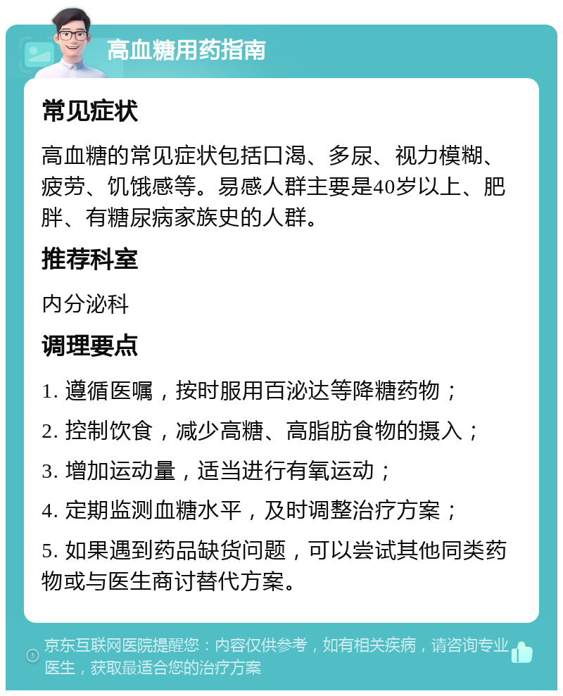 高血糖用药指南 常见症状 高血糖的常见症状包括口渴、多尿、视力模糊、疲劳、饥饿感等。易感人群主要是40岁以上、肥胖、有糖尿病家族史的人群。 推荐科室 内分泌科 调理要点 1. 遵循医嘱，按时服用百泌达等降糖药物； 2. 控制饮食，减少高糖、高脂肪食物的摄入； 3. 增加运动量，适当进行有氧运动； 4. 定期监测血糖水平，及时调整治疗方案； 5. 如果遇到药品缺货问题，可以尝试其他同类药物或与医生商讨替代方案。